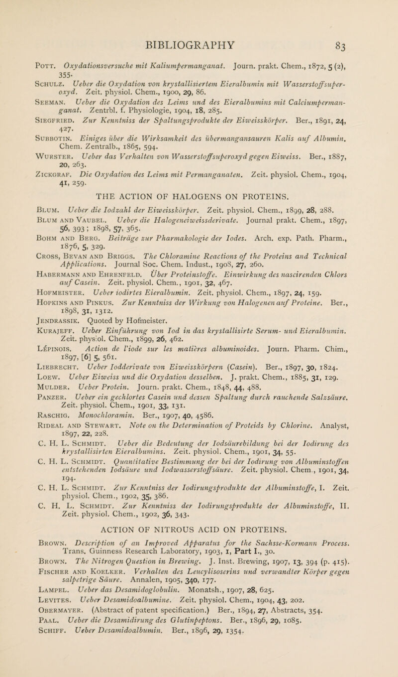 Pott. 0xydationsversuche mit Kaliumpermanganat. Journ. prakt. Chem., 1872, 5 (2), 355* Schulz. Ueber die Oxydation von krystcillisiertem Eieralbumin mit W asserstoffsuper- oxyd. Zeit. physiol. Chem., 1900, 29, 86. Seeman. Ueber die Oxydation des Leims und des Eieralbumins mit Calciumperman- ganat. Zentrbl. f. Physiologie, 1904, 18, 285. Siegfried. Zur Kenntniss der Spaltungsprodukte der Eiweisskorper. Ber., 1891, 24, 427. Subbotin. Einiges iiber die Wirksamkeit des ubermangansauren Kalis auf Albumin. Chem. Zentralb., 1865, 594. Wurster. Ueber das Verhalten von Wasser staff super oxyd gegen Euvciss. Ber., 1887, 20, 263. Zickgraf. Die Oxydation des Leims mit Pcrmangayiaten. Zeit. physiol. Chem., 1904, 41, 259. THE ACTION OF HALOGENS ON PROTEINS. Blum. Ueber die Iodzahl der Eiweisskorper. Zeit. physiol. Chem., 1899, 28, 288. Blum and Vaubel. Ueber die Halogeneiweissderivate. Journal prakt. Chem., 1897, 56, 393 i 1898, 57, 365. Bohm and Berg. Beitrage zur Pharmakologie der lodes. Arch. exp. Path. Pharm., 1876, 5, 329. Cross, Bevan and Briggs. The Chloramine Reactions of the Proteins and Technical Applications. Journal Soc. Chem. Indust., 190S, 27, 260. Habermann and Ehrenfeld. Uber Proteinstoffe. Einwirkung des nascirenden Chlors auf Casein. Zeit. physiol. Chem., 1901, 32, 467. Hofmeister. Ueber iodirtes Eieralbumin. Zeit. physiol. Chem., 1897, 24> T59* Hopkins and Pinkus. Zur Kenntniss der Wirkung von Halogenen auf Proteine. Ber., 1898, 31, 1312. Jendrassik. Quoted by Hofmeister. Kurajeff. Ueber Einfuhrung von Iod in das krystallisirte Serum- und Eieralbumin. Zeit. physiol. Chem., 1899, 26, 462. Lepinois. Action de I'iode sur les maiieres albuminoides. Journ. Pharm. Chim., 1897* [6] 5, 561. Liebrecht. Ueber Iodderivate von Eiweisskbrpern (Casein). Ber., 1897, 30, 1824. Loew. Ueber Eiweiss und die Oxydation desselben. J. prakt. Chem., 1885, 31, 129. Mulder. Ueber Protein. Journ. prakt. Chem., 1848, 44, 488. Panzer. Ueber ein gechlortes Casein ymd dcssen Spaltung durch rauchende Salzsdure. Zeit. physiol. Chem., 1901, 33, 131. Raschig. Monochloramin. Ber., 1907, 40, 4586. Rideal and Stewart. Note on the Determination of Proteids by Chlorine. Analyst, 1897, 22> 228. C. H. L. Schmidt. Ueber die Bedeutung der lodsdurebildung bei der lodirung des krystallisirten Eieralbumins. Zeit. physiol. Chem., 1901, 34, 55. C. H. L. Schmidt. Quantitative Bestimmung der bei der lodirung von Albuminstoffen entstehenden Iodsaure und Iodwasserstoffsdure. Zeit. physiol. Chem., 1901, 34, I94* C. H. L. Schmidt. Zur Kenntniss der Iodirungsprodukte der Albuminstoffe, I. Zeit. physiol. Chem., igo2, 35, 386. C. H. L. Schmidt. Zur Kenntniss der Iodirungsprodukte der Albuminstoffe, II. Zeit. physiol. Chem., 1902, 36, 343. ACTION OF NITROUS ACID ON PROTEINS. Brown. Description of an Improved Apparatus for the Sachsse-Kormann Process. Trans. Guinness Research Laboratory, 1903, 1, Part I., 30. Brown. The Nitrogen Question in Brewing. J. Inst. Brewing, 1907, 13, 394 (p. 415). Fischer and Koelker. Verhalten des Leucylisoscrins und verwandter Korper gegen salpctrige Saure. Annalen, 1905, 340, 177. Lampel. Ueber das Desamidoglobtilin. Monatsh., 1907, 28, 625. Levites. Ueber Desamidoalbumine. Zeit. physiol. Chem., 1904, 43, 202. Obermayf.r. (Abstract of patent specification.) Ber., 1894, 27, Abstracts, 354. Paal. Ueber die Desamidirung des Glutinpeptons. Ber., 1896, 29, 1085. Schiff. Ueber Desami do albumin. Ber., i8g6, 29, 1354.