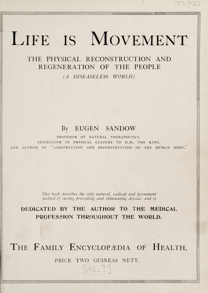 -r Life is Movement THE PHYSICAL RECONSTRUCTION AND REGENERATION OF THE PEOPLE A DISEASELESS WORLD) By EUGEN SANDOW PROFESSOR OF NATURAL THERAPEUTICS. INSTRUCTOR IN PHYSICAL CULTURE TO H.M. THE KING. AND AUTHOR OF U CONSTRUCTION AND RECONSTRUCTION OF THE HUMAN BODY.” This hook describes the only natural, radical and permanent method of curing, preventing and eliminating disease, and is DEDICATED BY THE AUTHOR TO THE MEDICAL PROFESSION THROUGHOUT THE WORLD. The Family Encyclopaedia of Health. PRICE TWO GUINEAS NETT.