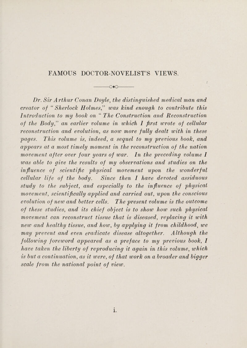FAMOUS DOCTOR-NOVELIST’S VIEWS. -o+o- Dr. Sir Arthur Conan Doyle, the distinguished medical man and creator of “ Sherlock Holmes” was kind enough to contribute this Introduction to my book on “ The Construction and Reconstruction of the Bodyfi an earlier volume in whicfh I first wrote of cellular reconstruction and evolution, as now more fully dealt with in these 'pages. This volume is, indeed, a sequel to my previous book, and appears at a most timely moment in the reconstruction of the nation movement after over four years of war. In the preceding volume I was able to give the results of my observations and studies on the influence of scientific physical movement upon the wonderful cellular life of the body. Since then I have devoted assiduous study to the subject, and especially to the influence of physical movement, scientifically applied and carried out, upon the conscious evolution of neiv and better cells. The present volume is the outcome of these studies, and its chief object is to show how such physical movement can reconstruct tissue that is diseased, replacing it with new and healthy tissue, and how, by applying it from childhood, we may prevent and even eradicate disease altogether. Although the following foreword appeared as a preface to my previous book, I have taken the liberty of reproducing it again in this volume, which is but a continuation, as it were, of that work on a broader and bigger scale from the national point of view.