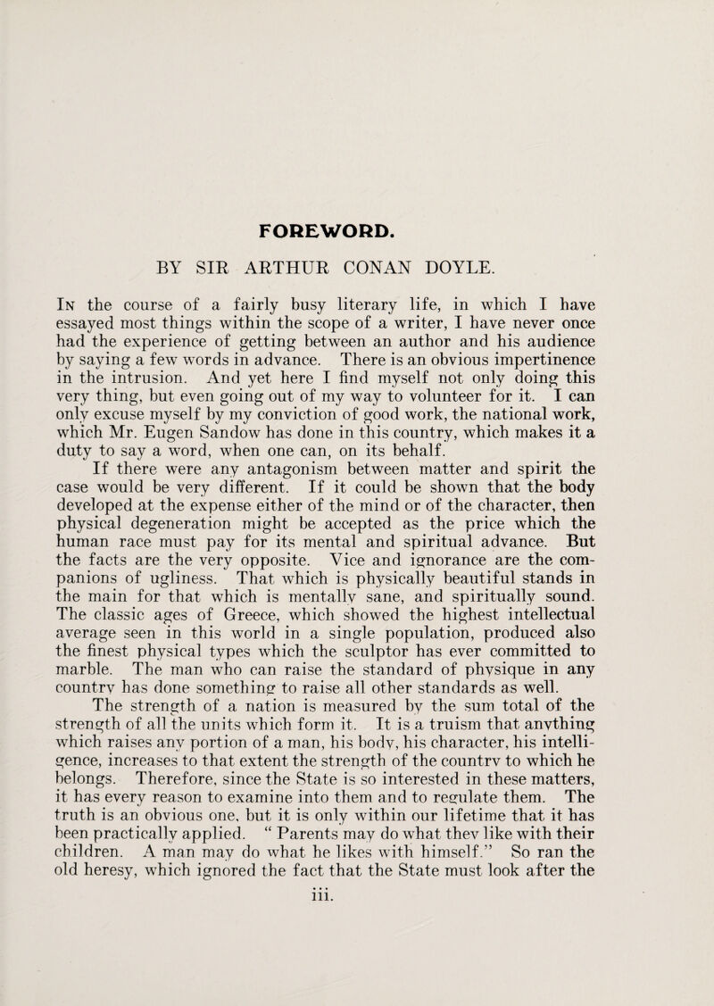 FOREWORD. BY SIR ARTHUR CONAN DOYLE. In the course of a fairly busy literary life, in which I have essayed most things within the scope of a writer, I have never once had the experience of getting between an author and his audience by saying a few words in advance. There is an obvious impertinence in the intrusion. And yet here I find myself not only doing this very thing, but even going out of my way to volunteer for it. I can only excuse myself by my conviction of good work, the national work, which Mr. Eugen Sandow has done in this country, which makes it a duty to say a word, when one can, on its behalf. If there were any antagonism between matter and spirit the case would be very different. If it could be shown that the body developed at the expense either of the mind or of the character, then physical degeneration might be accepted as the price which the human race must pay for its mental and spiritual advance. But the facts are the very opposite. Vice and ignorance are the com¬ panions of ugliness. That which is physically beautiful stands in the main for that which is mentally sane, and spiritually sound. The classic ages of Greece, which showed the highest intellectual average seen in this world in a single population, produced also the finest physical types which the sculptor has ever committed to marble. The man who can raise the standard of physique in any country has done something to raise all other standards as well. The strength of a nation is measured by the sum total of the strength of all the units which form it. It is a truism that anything which raises any portion of a man, his body, his character, his intelli¬ gence, increases to that extent the strength of the country to which he belongs. Therefore, since the State is so interested in these matters, it has every reason to examine into them and to regulate them. The truth is an obvious one, but it is only within our lifetime that it has been practically applied. “ Parents may do what they like with their children. A man may do what he likes with himself.” So ran the old heresy, which ignored the fact that the State must look after the • • •