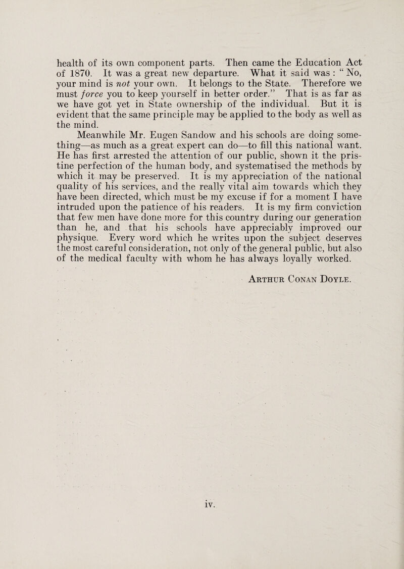 health of its own component parts. Then came the Education Act of 1870. It was a great new departure. What it said was : “ No, your mind is not your own. It belongs to the State. Therefore we must force you to keep yourself in better order.” That is as far as we have got yet in State ownership of the individual. But it is evident that the same principle may be applied to the body as well as the mind. Meanwhile Mr. Eugen Sandow and his schools are doing some¬ thing—as much as a great expert can do—to fill this national want. He has first arrested the attention of our public, shown it the pris¬ tine perfection of the human body, and systematised the methods by which it may be preserved. It is my appreciation of the national quality of his services, and the really vital aim towards which they have been directed, which must be my excuse if for a moment I have intruded upon the patience of his readers. It is my firm conviction that few men have done more for this country during our generation than he, and that his schools have appreciably improved our physique. Every word which he writes upon the subject deserves the most careful consideration, not only of the general public, but also of the medical faculty with whom he has always loyally worked. Arthur Conan Doyle.