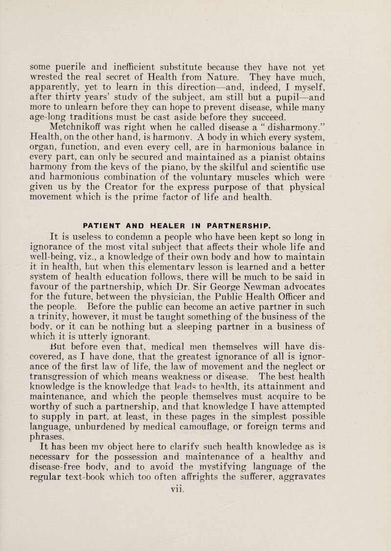 some puerile and inefficient substitute because they have not yet wrested the real secret of Health from Nature. They have much, apparently, yet to learn in this direction—and, indeed, I myself, after thirty years’ study of the subject, am still but a pupil—and more to unlearn before they can hope to prevent disease, while many age-long traditions must be cast aside before they succeed. Metchnikoff was right when he called disease a “ disharmony.” Health, on the other hand, is harmonv. A body in which every system, organ, function, and even every cell, are in harmonious balance in every part, can only be secured and maintained as a pianist obtains harmony from the kevs of the piano, by the skilful and scientific use and harmonious combination of the voluntary muscles which were given us by the Creator for the express purpose of that physical movement which is the prime factor of life and health. PATIENT AND HEALER IN PARTNERSHIP. It is useless to condemn a people who have been kept so long in ignorance of the most vital subject that affects their whole life and well-being, viz., a knowledge of their own body and how to maintain it in health, but when this elementarv lesson is learned and a better system of health education follows, there will be much to be said in favour of the partnership, which Dr. Sir George Newman advocates for the future, between the physician, the Public Health Officer and the people. Before the public can become an active partner in such a trinity, however, it must be taught something of the business of the body, or it can be nothing but a sleeping partner in a business of which it is utterly ignorant. But before even that, medical men themselves will have dis¬ covered, as I have done, that the greatest ignorance of all is ignor¬ ance of the first law of life, the law of movement and the neglect or transgression of which means weakness or disease. The best health knowledge is the knowledge that lead^ to health, its attainment and maintenance, and which the people themselves must acquire to be worthy of such a partnership, and that knowledge I have attempted to supply in part, at least, in these pages in the simplest possible language, unburdened by medical camouflage, or foreign terms and phrases. It has been mv object here to clarifv such health knowledge as is necessary for the possession and maintenance of a healthy and disease-free body, and to avoid the mystifying language of the regular text-book which too often affrights the sufferer, aggravates • • Vll.