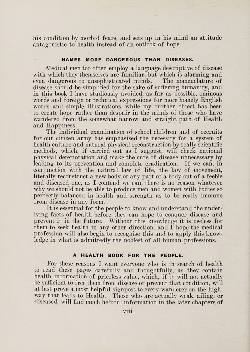his condition by morbid fears, and sets up. in his mind an attitude antagonistic to health instead of an outlook of hope. NAMES MORE DANGEROUS THAN DISEASES. Medical men too often employ a language descriptive of disease with which they themselves are familiar, but which is alarming and even dangerous to unsophisticated minds. The nomenclature of disease should be simplified for the sake of suffering humanity, and in this book I have studiously avoided, as far as possible, ominous words and foreign or technical expressions for more homely English words and simple illustrations, while my further object has been to create hope rather than despair in the minds of those who have wandered from the somewhat narrow and straight path of Health and Happiness. The individual examination of school children and of recruits for our citizen army has emphasised the necessity for a system of health culture and natural physical reconstruction by really scientific methods, which, if carried out as I suggest, will check national physical deterioration and make the cure of disease unnecessary by leading to its prevention and complete eradication. If we can, in conjunction with the natural law of life, the law of movement, literally reconstruct a new body or any part of a body out of a feeble and diseased one, as I contend we can, there is no reason whatever why we should not be able to produce men and women with bodies so perfectly balanced in health and strength as to be really immune from disease in any form. It is essential for the people to know and understand the under¬ lying facts of health before they can hope to conquer disease and prevent it in the future. Without this knowledge it is useless for them to seek health in any other direction, and I hope the medical profession will also begin to recognise this and to apply this know¬ ledge in what is admittedly the noblest of all human professions. A HEALTH BOOK FOR THE PEOPLE. For these reasons I want everyone who is in search of health to read these pages carefully and thoughtfully, as they contain health information of priceless value, which, if it will not actually be sufficient to free them from disease or prevent that condition, will at last prove a most helpful signpost to every wanderer on the high¬ way that leads to Health. Those who are actually weak, ailing, or diseased, will find much helpful information in the later chapters of vm.
