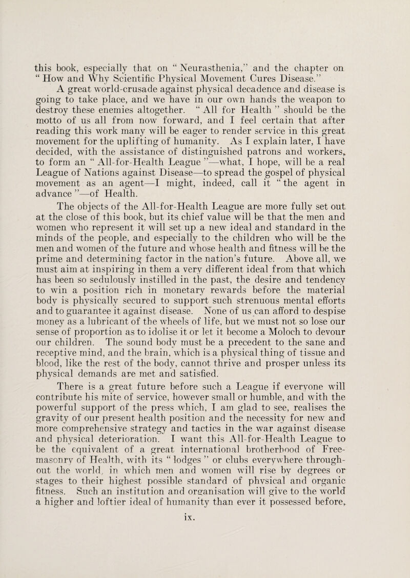 this book, especially that on “ Neurasthenia,” and the chapter on “ How and Why Scientific Physical Movement Cures Disease.” A great world-crusade against physical decadence and disease is going to take place, and we have in our own hands the weapon to destroy these enemies altogether. “ All for Health ” should be the motto of us all from now forward, and I feel certain that after reading this work many will be eager to render service in this great movement for the uplifting of humanity. As I explain later, I have decided, with the assistance of distinguished patrons and workers* to form an “ All-for-Health League ”—what, I hope, will be a real League of Nations against Disease—to spread the gospel of physical movement as an agent—I might, indeed, call it “ the agent in advance ”—of Health. The objects of the All-for-Health League are more fully set out at the close of this book, but its chief value will be that the men and women who represent it will set up a new ideal and standard in the minds of the people, and especially to the children who will be the men and women of the future and whose health and fitness will be the prime and determining factor in the nation’s future. Above all, we must aim at inspiring in them a very different ideal from that which has been so sedulously instilled in the past, the desire and tendency to win a position rich in monetary rewards before the material body is physically secured to support such strenuous mental efforts and to guarantee it against disease. None of us can afford to despise money as a lubricant of the wheels of life, but we must not so lose our sense of proportion as to idolise it or let it become a Moloch to devour our children. The sound body must be a precedent to the sane and receptive mind, and the brain, which is a physical thing of tissue and blood, like the rest of the body, cannot thrive and prosper unless its physical demands are met and satisfied. There is a great future before such a League if everyone will contribute his mite of service, however small or humble, and with the powerful support of the press which, I am glad to see, realises the gravity of our present health position and the necessity for new and more comprehensive strategy and tactics in the war against disease and physical deterioration. I want this All-for-Health League to be the equivalent of a great international brotherhood of Free¬ masonry of Health, with its “ lodges ” or clubs everywhere through¬ out the world, in which men and women will rise by degrees or stages to their highest possible standard of phvsical and organic fitness. Such an institution and organisation will give to the world a higher and loftier ideal of humanity than ever it possessed before,.