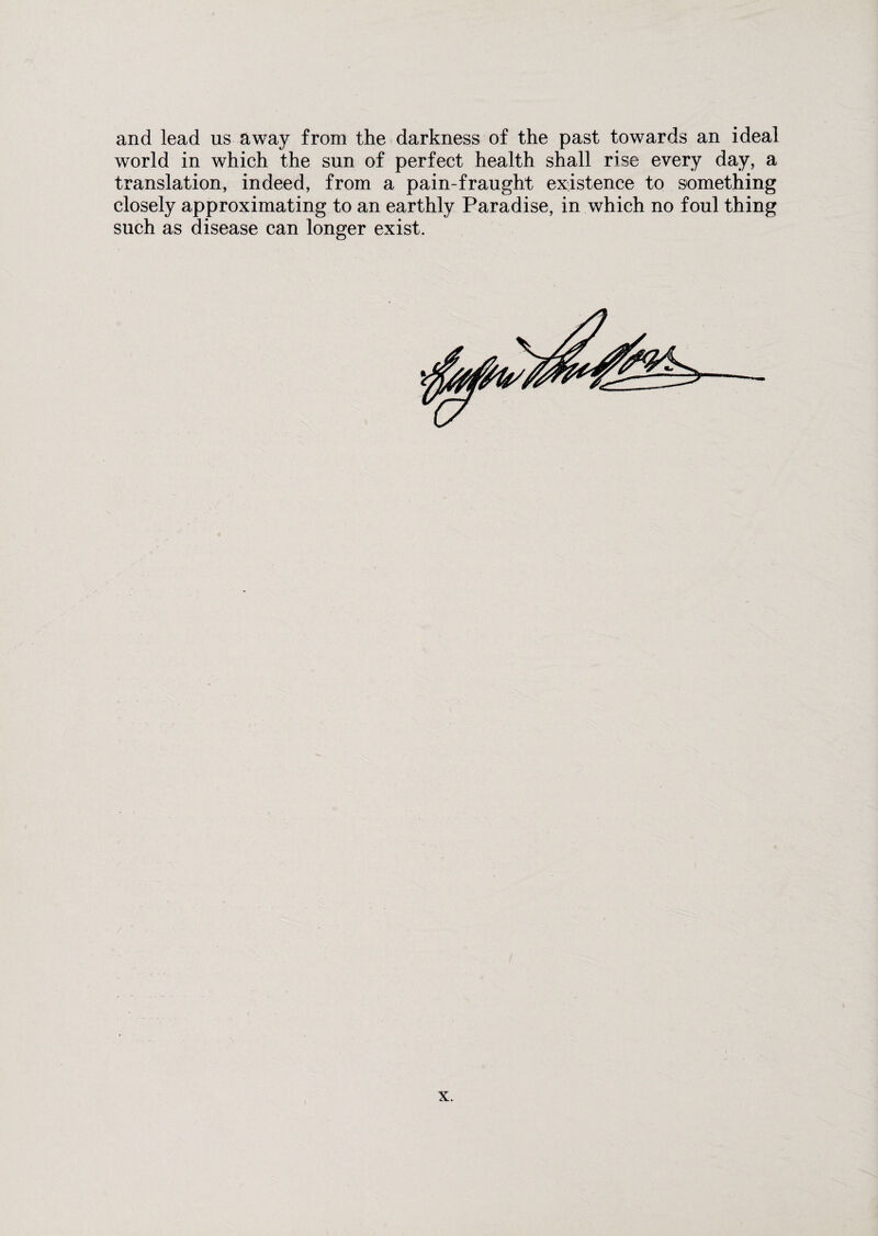 and lead us away from the darkness of the past towards an ideal world in which the sun of perfect health shall rise every day, a translation, indeed, from a pain-fraught existence to something closely approximating to an earthly Paradise, in which no foul thing such as disease can longer exist.