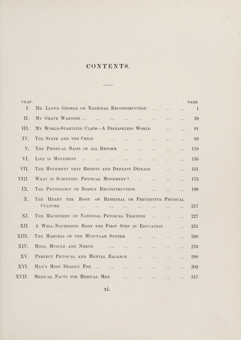 CONTENTS. CHAP. PAGE I. Mr. Lloyd George on National Reconstruction II. My Grave Warning III. My World-Startling Claim—A Diseaseless World IV. The State and the Child V. The Physical Basis of all Reform VI. Life is Movement VII. The Movement that Resists and Defeats Disease VIII. What is Scientific Physical Movement ? IX. The Physiology of Bodily Reconstruction. X. The Heart the Root of Remedial or Preventive Physical Culture .. .. .. .. .. . XI. The Machinery of National Physical Training XII. A Well-Nourished Body the First Step in Education XIII. The Marvels of the Muscular System XIV. Mind, Muscle and Nerve XV. Perfect Physical and Mental Balance XVI. Man’s Most Deadly Foe XVII. Medical Facts for Medical Men 1 39 81 93 119 135 151 173 199 217 227 251 260 276 290 302 317
