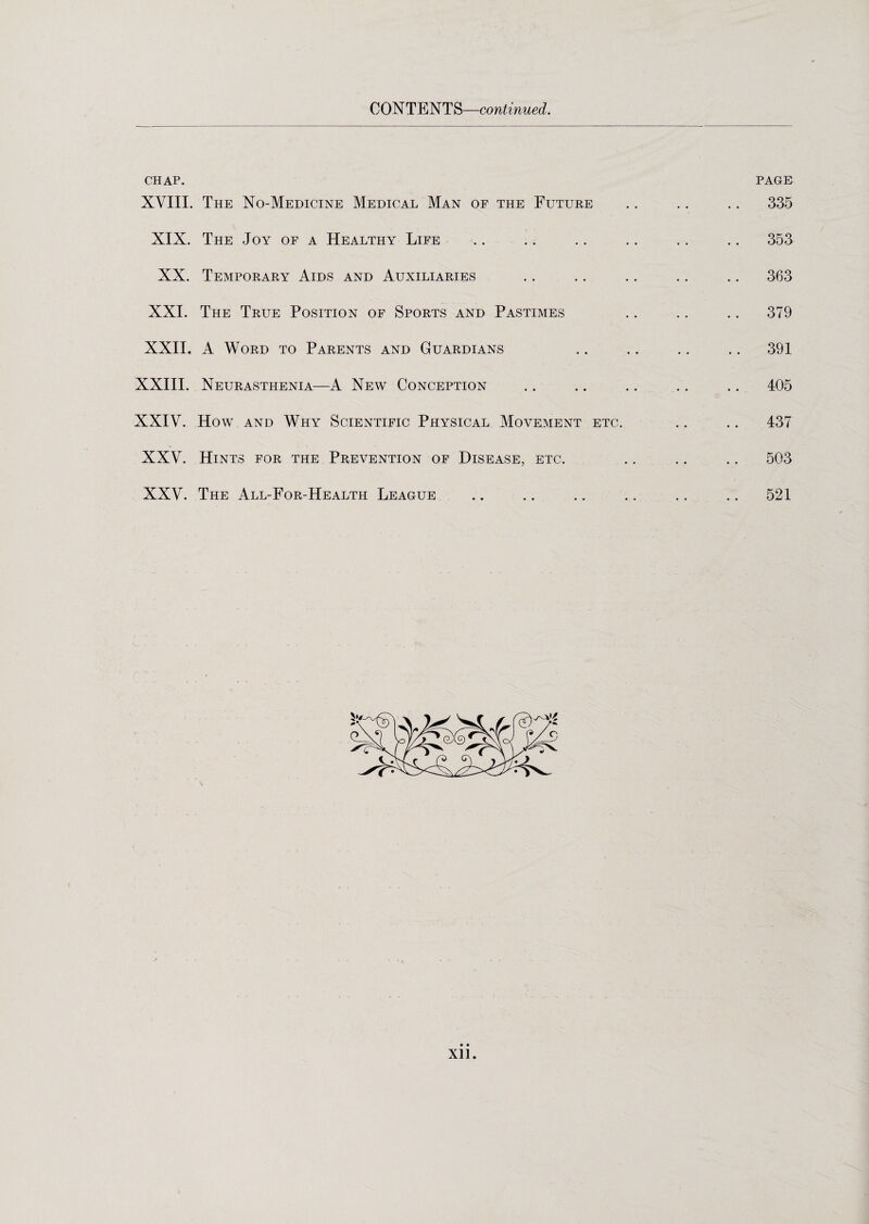 CONTENTS—continued. chap. XVIII. The No-Medicine Medical Man of the Future XIX. The Joy of a Healthy Life XX. Temporary Aids and Auxiliaries XXI. The True Position of Sports and Pastimes XXII. A Word to Parents and Guardians XXIII. Neurasthenia—A New Conception XXIV. How and Why Scientific Physical Movement etc. XXV. Hints for the Prevention of Disease, etc. XXV. The All-For-Health League page 335 353 363 379 391 405 437 503 521 Xll