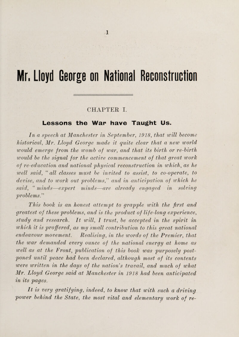 Mr. Lloyd George on National Reconstruction CHAPTER I. Lessons the War have Taught Us. In a speech at Manchester in September, 1918, that will become historical, Mr. Lloyd George made it quite clear that a new world would emerge from the womb of war, and that its birth or re-birth would be the signal for the active commencement of that great work of re-education and national physical reconstruction in which, as he well said, “ all classes must be invited to assist, to co-operate, to devise, and to work out problems, and in anticipation of which he said, “ minds—expert minds—are already engaged in solving problems This book is an honest attempt to grapple with the first and greatest of these problems, and is the product of life-long experience, study a;nd research. It will, I trust, be accepted in the spirit in which it is proffered, as my small contribution to this great national endeavour movement. Realising, in the words of the Premier, that the war demanded every ounce of the national energy at home as well as at the Front, publication of this book was purposely post¬ poned until peace had been declared, although most of its contents were written in the days of the nation's travail, and much of what Mr. Lloyd George said at Manchester in 1918 had been anticipated in its pages. It is very gratifying, indeed, to know that with such a driving power behind the State, the most vital and elementary work of re-