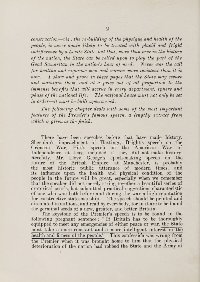construction—viz , the re-building of the physique and health of the 'people, is never again likely to be treated with placid and frigid indifference by a Levite State, but that, more than ever in the history of the nation, the State can be relied upon to play the part of the Good Samaritan in the nation's hour of need. Never was the call for healthy and vigorous men and women more insistent than it is now. I show and prove in these pages that the State may secure and maintain them, and at a price out of all proportion to the immense benefits that will accrue in every department, sphere and phase of the national life. The national house must not only be set in order—it must be built upon a rock. The following chapter deals with some of the most important features of the Premier's famous speech, a lengthy extract from which is given at the finish. There have been speeches before that have made history. Sheridan’s impeachment of Hastings, Bright’s speech on the Crimean War, Pitt’s speech on the American War of Independence at least moulded if they did not make history. Recently, Mr. Lloyd George’s epoch-making speech on the future of the British Empire, at Manchester, is probably the most historic public utterance of modern times, and its influence upon the health and physical condition of the people in the future will be great, especially when we remember that the speaker did not merely string together a beautiful series of oratorical pearls, but submitted practical suggestions characteristic of one who won both before and during the war a high reputation for constructive statesmanship. The speech should be printed and circulated in millions, and read by everybody, for in it are to be found the germinal seeds of a new, greater, and better Britain. The keystone of the Premier’s speech is to be found in the following pregnant sentence : “ If Britain has to be thoroughly equipped to meet any emergencies of either peace or war, the State must take a more constant and a more intelligent interest in the health and fitness of the people.” This confession was wrung from the Premier when it was brought home to him that the physical deterioration of the nation had robbed the State and the Army of