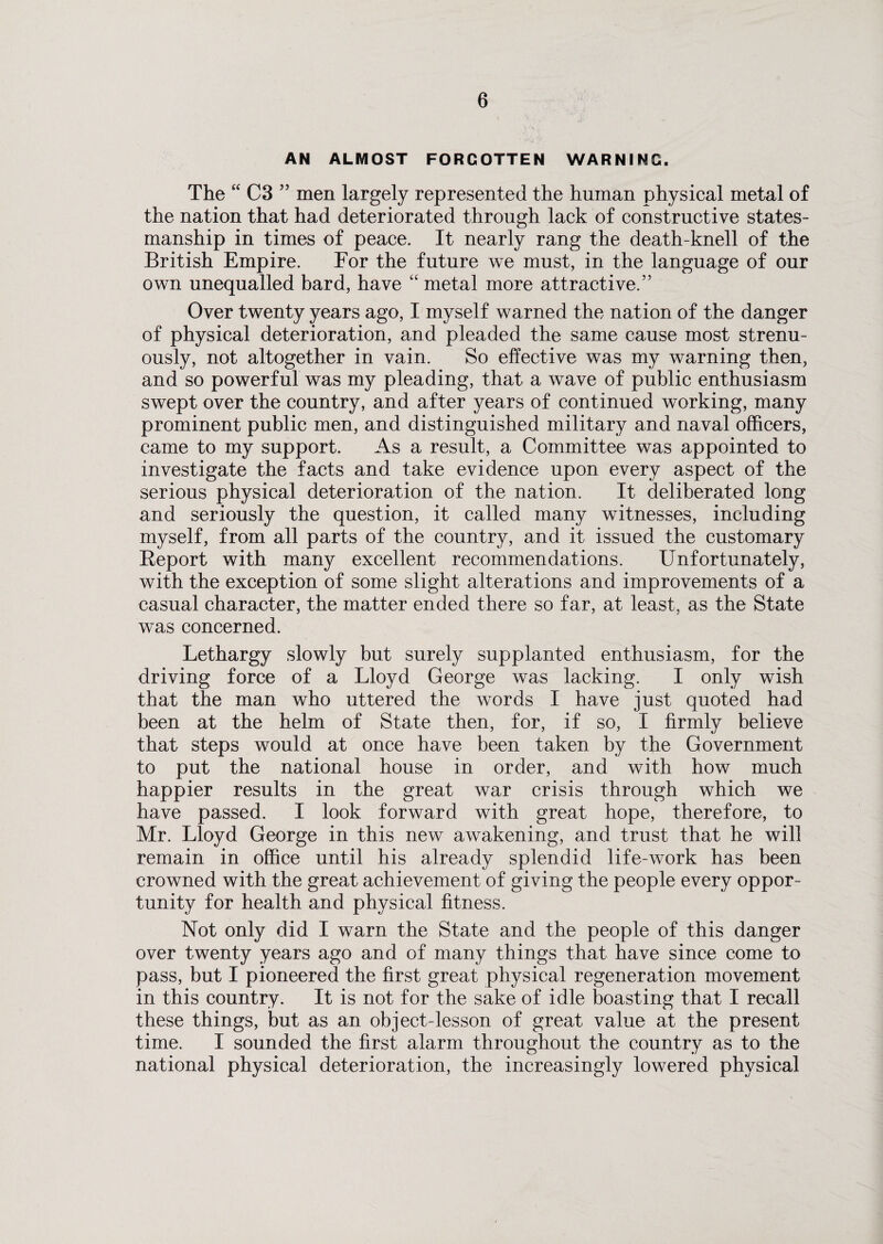 AN ALMOST FORGOTTEN WARNING. The “ C3 ” men largely represented the human physical metal of the nation that had deteriorated through lack of constructive states¬ manship in times of peace. It nearly rang the death-knell of the British Empire. For the future we must, in the language of our own unequalled bard, have “ metal more attractive.” Over twenty years ago, I myself warned the nation of the danger of physical deterioration, and pleaded the same cause most strenu¬ ously, not altogether in vain. So effective was my warning then, and so powerful was my pleading, that a wave of public enthusiasm swept over the country, and after years of continued working, many prominent public men, and distinguished military and naval officers, came to my support. As a result, a Committee was appointed to investigate the facts and take evidence upon every aspect of the serious physical deterioration of the nation. It deliberated long and seriously the question, it called many witnesses, including myself, from all parts of the country, and it issued the customary Report with many excellent recommendations. Unfortunately, with the exception of some slight alterations and improvements of a casual character, the matter ended there so far, at least, as the State was concerned. Lethargy slowly but surely supplanted enthusiasm, for the driving force of a Lloyd George was lacking. I only wish that the man who uttered the words I have just quoted had been at the helm of State then, for, if so, I firmly believe that steps would at once have been taken by the Government to put the national house in order, and with how much happier results in the great war crisis through which we have passed. I look forward with great hope, therefore, to Mr. Lloyd George in this new awakening, and trust that he will remain in office until his already splendid life-work has been crowned with the great achievement of giving the people every oppor¬ tunity for health and physical fitness. Not only did I warn the State and the people of this danger over twenty years ago and of many things that have since come to pass, but I pioneered the first great physical regeneration movement in this country. It is not for the sake of idle boasting that I recall these things, but as an object-lesson of great value at the present time. I sounded the first alarm throughout the country as to the national physical deterioration, the increasingly lowered physical