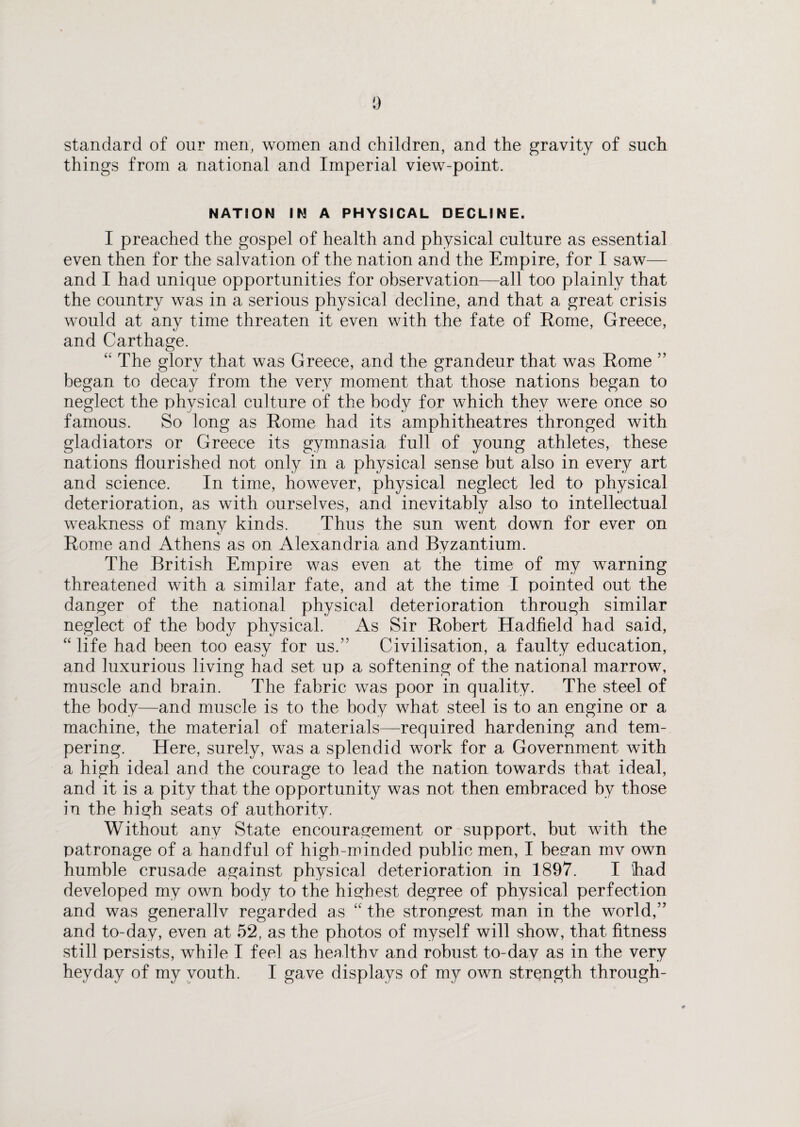 standard of our men, women and children, and the gravity of such things from a national and Imperial view-point. NATION IN A PHYSICAL DECLINE. I preached the gospel of health and physical culture as essential even then for the salvation of the nation and the Empire, for I saw— and I had unique opportunities for observation—all too plainly that the country was in a serious physical decline, and that a great crisis would at any time threaten it even with the fate of Rome, Greece, and Carthage. “ The glory that was Greece, and the grandeur that was Rome ” began to decay from the very moment that those nations began to neglect the physical culture of the body for which they were once so famous. So long as Rome had its amphitheatres thronged with gladiators or Greece its gymnasia full of young athletes, these nations flourished not only in a physical sense but also in every art and science. In time, however, physical neglect led to physical deterioration, as with ourselves, and inevitably also to intellectual weakness of many kinds. Thus the sun went down for ever on Rome and Athens as on Alexandria and Byzantium. The British Empire was even at the time of my warning threatened with a similar fate, and at the time I pointed out the danger of the national physical deterioration through similar neglect of the body physical. As Sir Robert Hadfield had said, “ life had been too easy for us.” Civilisation, a faulty education, and luxurious living had set up a softening of the national marrow, muscle and brain. The fabric was poor in quality. The steel of the body—and muscle is to the body what steel is to an engine or a machine, the material of materials—required hardening and tem¬ pering. Here, surely, was a splendid work for a Government with a high ideal and the courage to lead the nation towards that ideal, and it is a pity that the opportunity was not then embraced by those in the high seats of authority. Without any State encouragement or support, but with the patronage of a handful of high-minded public men, I began mv own humble crusade against physical deterioration in 1897. I ‘had developed my own body to the highest degree of physical perfection and was generallv regarded as “ the strongest man in the world,” and to-day, even at 52, as the photos of myself will show, that fitness still persists, while I feel as healthv and robust to-day as in the very heyday of my youth. I gave displays of my own strength through-