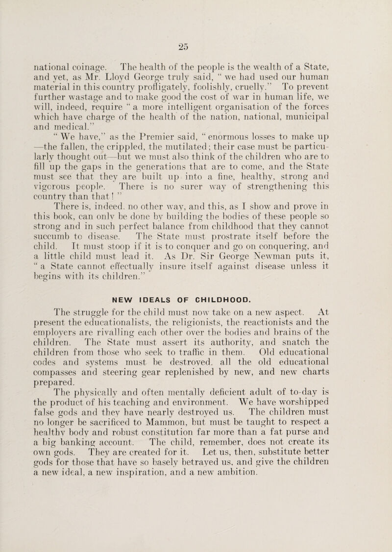 national coinage. The health of the people is the wealth of a State, and yet, as Mr. Lloyd George truly said, “ we had used our human material in this country profligately, foolishly, cruelly.” To prevent further wastage and to make good the cost of war in human life, we will, indeed, require “ a more intelligent organisation of the forces which have charge of the health of the nation, national, municipal and medical.” “We have,” as the Premier said, “ enormous losses to make up -the fallen, the crippled, the mutilated; their case must be particu¬ larly thought out—but we must also think of the children who are to fill up the gaps in the generations that are to come, and the State must see that they are built up into a fine, healthy, strong and vigorous people. There is no surer way of strengthening this country than that! There is, indeed, no other way, and this, as I show and prove in this book, can only be done by building the bodies of these people so strong and in such perfect balance from childhood that they cannot succumb to disease. The State must prostrate itself before the child. It must stoop if it is to conquer and go on conquering, and a little child must lead it. As Dr. Sir George Newman puts it, “ a State cannot effectually insure itself against disease unless it begins with its children.” NEW IDEALS OF CHILDHOOD. The struggle for the child must now take on a new aspect. At present the educationalists, the religionists, the reactionists and the employers are rivalling each other over the bodies and brains of the children. The State must assert its authority, and snatch the children from those who seek to traffic in them. Old educational codes and systems must he destroved. all the old educational compasses and steering gear replenished by new, and new charts prepared. The physically and often mentally deficient adult of to-day is the product of his teaching and environment. We have worshipped false gods and they have nearly destroyed us. The children must no longer he sacrificed to Mammon, but must be taught to respect a healthy body and robust constitution far more than a fat purse and a big banking account. The child, remember, does not create its own gods. They are created for it. Let us, then, substitute better gods for those that have so basely betrayed us, and give the children a new ideal, a new inspiration, and a new ambition.