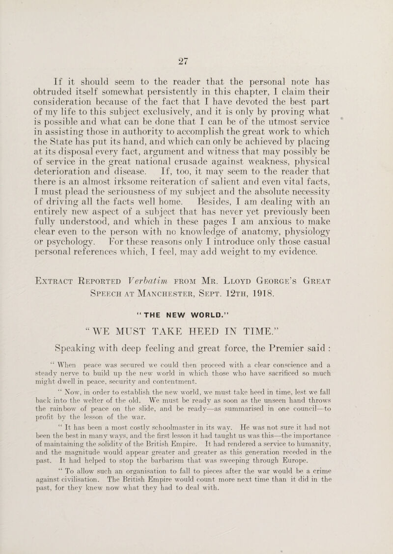 If it should seem to the reader that the personal note has obtruded itself somewhat persistently in this chapter, I claim their consideration because of the fact that I have devoted the best part of my life to this subject exclusively, and it is only by proving what is possible and what can be done that I can he of the utmost service in assisting those in authority to accomplish the great work to which the State has put its hand, and which can only be achieved by placing at its disposal every fact, argument and witness that may possibly be of service in the great national crusade against weakness, physical deterioration and disease. If, too, it may seem to the reader that there is an almost irksome reiteration of salient and even vital facts, I must plead the seriousness of my subject and the absolute necessity of driving all the facts well home. Besides, I am dealing with an entirely new aspect of a subject that has never yet previously been fully understood, and which in these pages I am anxious to make clear even to the person with no knowledge of anatomy, physiology or psychology. For these reasons only I introduce only those casual personal references which, I feel, may add weight to my evidence. Extract Reported Verbatim from Mr. Lloyd George’s Great Speech at Manchester, Sept. 12th, 1918. “ THE NEW WORLD.” “WE MUST TAKE HEED IN TIME.” Speaking with deep feeling and great force, the Premier said : When peace was secured we could then proceed with a clear conscience and a steady nerve to build up the new world in which those who have sacrificed so much might dwell in peace, security and contentment. Now, in order to establish the new world, we must take heed in time, lest we fall back into the welter of the old. We must be ready as soon as the unseen hand throws the rainbow of peace on the slide, and be ready—as summarised in one council—to profit by the lesson of the war. “ It has been a most costly schoolmaster in its way. He was not sure it had not been the best in many ways, and the first lesson it had taught us was this—the importance of maintaining the solidity of the British Empire. It had rendered a service to humanity, and the magnitude would appear greater and greater as this generation receded in the past. It had helped to stop the barbarism that was sweeping through Europe. To allow such an organisation to fall to pieces after the war would be a crime against civilisation. The British Empire would count more next time than it did in the past, for they knew now what they had to deal with.