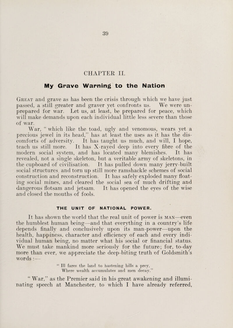 CHAPTER II. My Grave Warning to the Nation Great and grave as has been the crisis through which we have just passed, a still greater and graver yet confronts us. We were un¬ prepared for war. Let us, at least, be prepared for peace, which will make demands upon each individual little less severe than those of war. War, “ which like the toad, ugly and venomous, wears yet a precious jewel in its head/’ has at least the uses as it has the dis¬ comforts of adversity. It has taught us much, and will, I hope, teach us still more. It has X-rayed deep into every fibre of the modern social system, and has located many blemishes. It has revealed, not a single skeleton, but a veritable army of skeletons, in the cupboard of civilisation. It has pulled down many jerrv-built social structures, and torn up still more ramshackle schemes of social construction and reconstruction. It has safely exploded many float¬ ing social mines, and cleared the social sea of much drifting and dangerous flotsam and jetsam. It has opened the eyes of the wise and closed the mouths of fools. THE UNIT OF NATIONAL POWER. It has shown the world that the real unit of power is man—even the humblest human being—and that everything in a country’s life depends finally and conclusively upon its man-power—upon the health, happiness, character and efficiency of each and every indi¬ vidual human being, no matter what his social or financial status. We must take mankind more seriously for the future; for, to-day more than ever, we appreciate the deep-biting truth of Goldsmith’s words :— “ Ill fares the land to hastening hills a prey. Where wealth accumulates and men decay.” “ War,” as the Premier said in his great awakening and illumi¬ nating speech at Manchester, to which I have already referred,