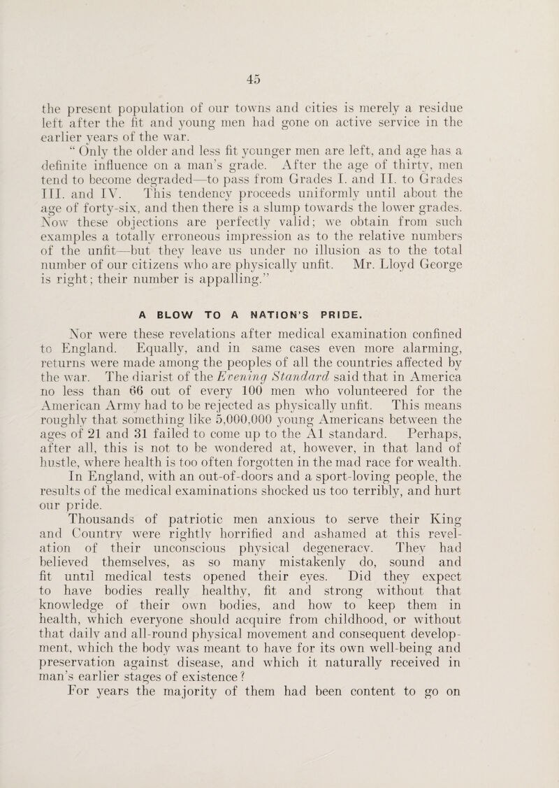 the present population of our towns and cities is merely a residue left after the fit and young men had gone on active service in the earlier vears of the war. Cj “ Only the older and less fit younger men are left, and age has a definite influence on a man’s grade. After the age of thirty, men tend to become degraded—to pass from Grades I. and II. to Grades III. and IV. This tendency proceeds uniformly until about the age of forty-six, and then there is a slump towards the lower grades. Now these objections are perfectly valid; we obtain from such examples a totally erroneous impression as to the relative numbers of the unfit—but they leave us under no illusion as to the total number of our citizens who are physically unfit. Mr. Lloyd George is right; their number is appalling.” A BLOW TO A NATION’S PRIDE. Nor were these revelations after medical examination confined to England. Equally, and in same cases even more alarming, returns were made among the peoples of all the countries affected by the war. The diarist of the Evening Standard said that in America no less than 66 out of every 100 men who volunteered for the American Army had to be rejected as physically unfit. This means roughly that something like 5,000,000 young Americans between the ages of 21 and 31 failed to come up to the A1 standard. Perhaps, after all, this is not to be wondered at, however, in that land of hustle, where health is too often forgotten in the mad race for wealth. In England, with an out-of-doors and a sport-loving people, the results of the medical examinations shocked us too terribly, and hurt our pride. Thousands of patriotic men anxious to serve their King and Country were rightly horrified and ashamed at this revel¬ ation of their unconscious physical degeneracv. They had believed themselves, as so many mistakenly do, sound and fit until medical tests opened their eyes. Did they expect to have bodies really healthy, fit and strong without that knowledge of their own bodies, and how to keep them in health, which everyone should acquire from childhood, or without that daily and all-round physical movement and consequent develop¬ ment, which the body was meant to have for its own well-being and preservation against disease, and which it naturally received in man’s earlier stages of existence? Eor years the majority of them had been content to go on