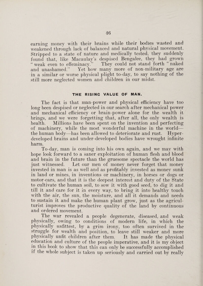 earning money with their brains while their bodies wasted and weakened through lack of balanced and natural physical movement. Stripped to a state of nature and medically tested, they suddenly found that, like Macaulay’s despised Bengalee, they had^ grown “ weak even to effeminacy.” They could not stand forth “ naked and unashamed.” Yet how many more of non-military age are in a similar or worse physical plight to-day, to say nothing of the still more neglected women and children in our midst. THE RISING VALUE OF MAN. The fact is that man-power and physical efficiency have too long been despised or neglected in our search after mechanical power and mechanical efficiency or brain-power alone for the wealth it brings, and we were forgetting that, after all, the only wealth is health. Millions have been spent on the invention and perfecting of machinery, while the most wonderful machine in the world— the human body—has been allowed to deteriorate and rust. Hyper- developed brains and under-developed bodies have wrought infinite harm. To-day, man is coming into his own again, and we may with hope look forward to a saner exploitation of human flesh and blood and brain in the future than the gruesome spectacle the world has just witnessed. Let our men of money never forget that money invested in man is as well and as profitably invested as money sunk in land or mines, in inventions or machinery, in horses or dogs or motor-cars, and that it is the deepest interest and duty of the State to cultivate the human soil, to sow it with good seed, to dig it and till it and care for it in every way, to bring it into healthy touch with the air, the sun, the moisture, and all it demands and needs to sustain it and make the human plant grow, just as the agricul¬ turist improves the productive quality of the land by continuous and ordered movement. The war revealed a people degenerate, diseased, and weak physically, owing to conditions of modern life, in which the physically ^fittest, by a grim irony, too often survived in the struggle for wealth and position, to leave still weaker and more physically unfit children after them. It has made the physical education and culture of the people imperative, and it is my object in this book to show that this can only be successfully accomplished if the whole subject is taken up seriously and carried out by really