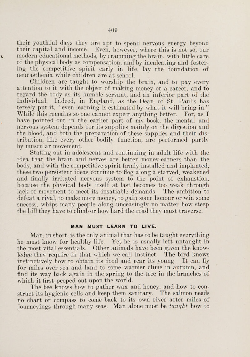 their youthful days they are apt to spend nervous energy beyond their capital and income. Even, however, where this is not so, our \ modern educational methods, by cramming the brain, with little care of the physical body as compensation, and by inculcating and foster¬ ing the competitive spirit early in life, lay the foundation of neurasthenia while children are at school. Children are taught to worship the brain, and to pay every attention to it with the object of making money or a career, and to regard the body as its humble servant, and an inferior part of the individual. Indeed, in England, as the Dean of St. Paul’s has tersely put it, “ even learning is estimated by what it will bring in.” While this remains so one cannot expect anything better. For, as I have pointed out in the earlier part of my book, the mental and nervous system depends for its supplies mainly on the digestion and the blood, and both the preparation of these supplies and their dis¬ tribution, like every other bodily function, are performed partly by muscular movement. Stating out in adolescent and continuing in adult life with the idea that the brain and nerves are better money-earners than the body, and with the competitive spirit firmly installed and implanted, these two persistent ideas continue to flog along a starved, weakened and finally irritated nervous system to the point of exhaustion, because the physical body itself at last becomes too weak through lack of movement to meet its insatiable demands. The ambition to defeat a rival, to make more money, to gain some honour or win some success, whips many people along unceasingly no matter how steep the hill they have to climb or how hard the road they must traverse. MAN MUST LEARN TO LIVE. Man, in short, is the only animal that has to be taught everything he must know for healthy life. Yet he is usually left untaught in the most vital essentials. Other animals have been given the know¬ ledge they require in that which we call instinct. The bird knows instinctively how to obtain its food and rear its young. It can fly for miles over sea and land to some warmer clime in autumn, and find its way back again in the spring to the tree in the branches of which it first peeped out upon the world. The bee knows how to gather wax and honey, and how to con¬ struct its hygienic cells and keep them sanitary. The salmon needs no chart or compass to come back to its own river after miles of journeyings through many seas. Man alone must be taught how to
