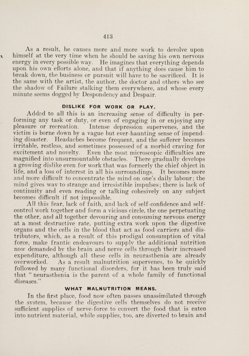As a result, he causes more and more work to devolve upon x himself at the very time when he should be saving his own nervous energy in every possible way. He imagines that everything depends upon his own efforts alone, and that if anything does cause him to break down, the business or pursuit will have to be sacrificed. It is the same with the artist, the author, the doctor and others who see the shadowr of Failure stalking them everywhere, and whose every minute seems dogged by Despondency and Despair. DISLIKE FOR WORK OR PLAY. Addled to all this is an increasing sense of difficulty in per¬ forming any task or duty, or even of engaging in or enjoying any pleasure or recreation. Intense depression supervenes, and the victim is borne down by a vague but ever-haunting sense of impend¬ ing disaster. Headaches become frequent, and the sufferer becomes irritable, restless, and sometimes possessed of a morbid craving for excitement and novelty. Even the most microscopic difficulties are magnified into unsurmountable obstacles. There gradually develops a growing dislike even for work that was formerly the chief object in life, and a loss of interest in all his surroundings. It becomes more and more difficult to concentrate the mind on one’s daily labour; the mind gives way to strange and irresistible impulses; there is lack of continuity and even reading or talking cohesively on any subject becomes difficult if not impossible. All this fear, lack of faith, and lack of self-confidence and self- control work together and form a vicious circle, the one perpetuating the other, and all together devouring and consuming nervous energy at a most destructive rate, putting extra work upon the digestive organs and the cells in the blood that act as food carriers and dis¬ tributors, which, as a result of this prodigal consumption of vital force, make frantic endeavours to supply the additional nutrition nowr demanded by the brain and nerve cells through their increased expenditure, although all these cells in neurasthenia are already overworked. As a result malnutrition supervenes, to be quickly followed by many functional disorders, for it has been truly said that “ neurasthenia is the parent of a whole family of functional diseases.” WHAT MALNUTRITION MEANS. In the first place, food now often passes unassimilated through the system, because the digestive cells themselves do not receive sufficient supplies of nerve-force to convert the food that is eaten into nutrient material, while supplies, too, are diverted to brain and