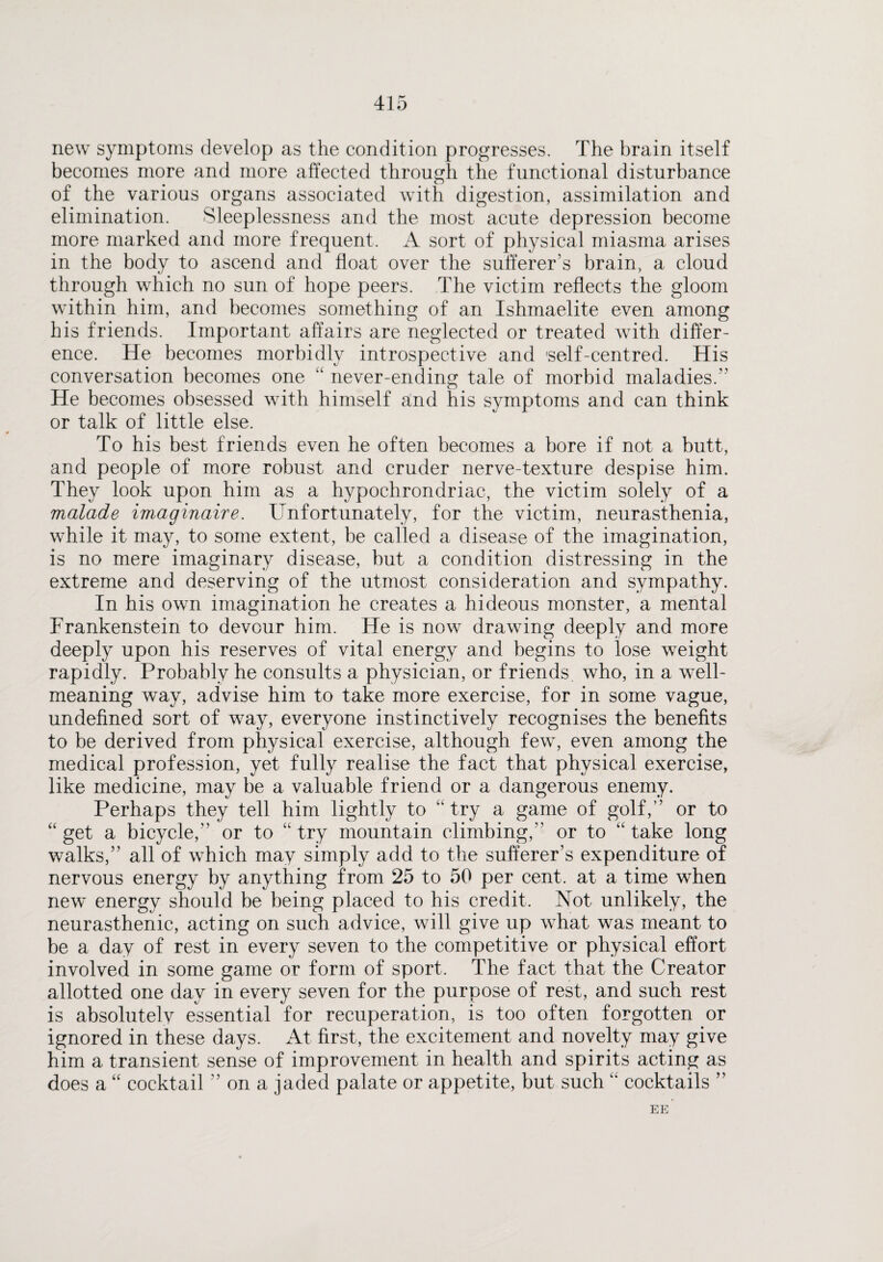 new symptoms develop as the condition progresses. The brain itself becomes more and more affected through the functional disturbance of the various organs associated with digestion, assimilation and elimination. Sleeplessness and the most acute depression become more marked and more frequent. A sort of physical miasma arises in the body to ascend and float over the sufferer’s brain, a cloud through which no sun of hope peers. The victim reflects the gloom within him, and becomes something of an Ishmaelite even among his friends. Important affairs are neglected or treated with differ¬ ence. He becomes morbidly introspective and 'self-centred. His conversation becomes one “ never-ending tale of morbid maladies. He becomes obsessed with himself and his symptoms and can think or talk of little else. To his best friends even he often becomes a bore if not a butt, and people of more robust and cruder nerve-texture despise him. They look upon him as a hypochrondriac, the victim solely of a malade imaginaire. Unfortunately, for the victim, neurasthenia, while it may, to some extent, be called a disease of the imagination, is no mere imaginary disease, but a condition distressing in the extreme and deserving of the utmost consideration and sympathy. In his own imagination he creates a hideous monster, a mental Frankenstein to devour him. He is now drawing deeply and more deeply upon his reserves of vital energy and begins to lose weight rapidly. Probably he consults a physician, or friends, who, in a well- meaning way, advise him to take more exercise, for in some vague, undefined sort of way, everyone instinctively recognises the benefits to be derived from physical exercise, although few, even among the medical profession, yet fully realise the fact that physical exercise, like medicine, may be a valuable friend or a dangerous enemy. Perhaps they tell him lightly to “ try a game of golf,” or to “ get a bicycle, or to “ try mountain climbing,” or to “ take long walks,” all of which may simply add to the sufferer’s expenditure of nervous energy by anything from 25 to 50 per cent, at a time when new energy should be being placed to his credit. Not unlikely, the neurasthenic, acting on such advice, will give up what was meant to be a day of rest in every seven to the competitive or physical effort involved in some game or form of sport. The fact that the Creator allotted one day in every seven for the purpose of rest, and such rest is absolutely essential for recuperation, is too often forgotten or ignored in these days. At first, the excitement and novelty may give him a transient sense of improvement in health and spirits acting as does a “ cocktail ” on a jaded palate or appetite, but such “ cocktails ” EE