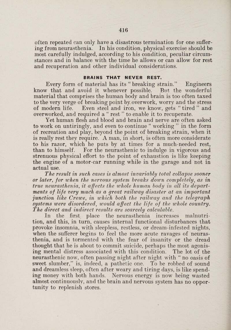 often repeated can only have a disastrous termination for one suffer¬ ing from neurasthenia. In his condition, physical exercise should be most carefully indulged, according to his condition, peculiar circum¬ stances and in balance with the time he allows or can allow for rest and recuperation and other individual considerations. BRAINS THAT NEVER REST. Every form of material has its “ breaking strain.” Engineers know that and avoid it whenever possible. But the wonderful material that comprises the human body and brain is too often taxed to the very verge of breaking point by overwork, worry and the stress of modern life. Even steel and iron, we know, gets “ tired ” and overworked, and required a “ rest ” to enable it to recuperate. Yet human flesh and blood and brain and nerve are often asked to work on untiringly, and even to continue “ working ” in the form of recreation and play, beyond the point of breaking strain, when it is really rest they require. A man, in short, is often more considerate to his razor, which he puts by at times for a much-needed rest, than to himself. For the neurasthenic to indulge in vigorous and strenuous physical effort to the point of exhaustion is like keeping the engine of a motor-car running while in the garage and not in actual use. The result in such cases is almost invariably total collapse sooner or later, for when the nervous system breaks down completely, as in true neurasthenia, it affects the whole human body in all its depart¬ ments of life very much as a great railway disaster at an important junction like Creive, in which both the railway and the telegraph systems were disordered, would affect the life of the whole country. The direct and indirect results are scarcely calculable. In the first place the neurasthenia increases malnutri¬ tion, and this, in turn, causes internal functional disturbances that provoke insomnia, with sleepless, restless, or dream-infested nights, when the sufferer begins to feel the more acute ravages of neuras¬ thenia, and is tormented with the fear of insanity or the dread thought that he is about to commit suicide, perhaps the most agonis¬ ing mental distress associated with this condition. The lot of the neurasthenic now, often passing night after night with “ no oasis of sweet slumber,” is, indeed, a pathetic one. To be robbed of sound and dreamless sleep, often after weary and tiring days, is like spend¬ ing money with both hands. Nervous energy is now being wasted almost continuously, and the brain and nervous system has no oppor¬ tunity to replenish stores.