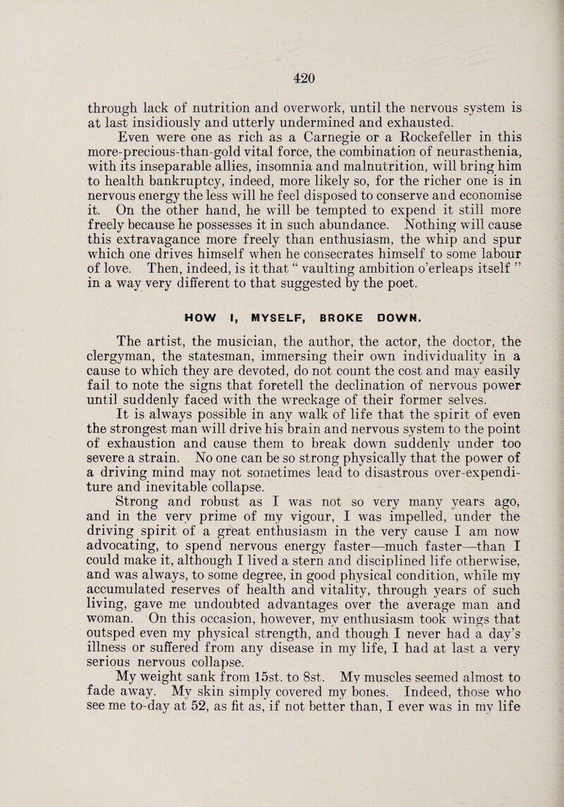 through lack of nutrition and overwork, until the nervous system is at last insidiously and utterly undermined and exhausted. Even were one as rich as a Carnegie or a Eockefeller in this more-precious-than-gold vital force, the combination of neurasthenia, with its inseparable allies, insomnia and malnutrition, will bring him to health bankruptcy, indeed, more likely so, for the richer one is in nervous energy the less will he feel disposed to conserve and economise it. On the other hand, he will be tempted to expend it still more freely because he possesses it in such abundance. Nothing will cause this extravagance more freely than enthusiasm, the whip and spur which one drives himself when he consecrates himself to some labour of love. Then, indeed, is it that “ vaulting ambition o’erleaps itself ” in a way very different to that suggested by the poet. HOW I, MYSELF, BROKE DOWN. The artist, the musician, the author, the actor, the doctor, the clergyman, the statesman, immersing their own individuality in a cause to which they are devoted, do not count the cost and may easily fail to note the signs that foretell the declination of nervous power until suddenly faced with the wreckage of their former selves. It is always possible in any walk of life that the spirit of even the strongest man will drive his brain and nervous system to the point of exhaustion and cause them to break down suddenly under too severe a strain. No one can be so strong physically that the power of a driving mind may not sometimes lead to disastrous over-expendi¬ ture and inevitable collapse. Strong and robust as I was not so very many years ago, and in the very prime of my vigour, I was impelled, under the driving spirit of a great enthusiasm in the very cause I am now advocating, to spend nervous energy faster—much faster—than I could make it, although I lived a stern and disciplined life otherwise, and was always, to some degree, in good physical condition, while my accumulated reserves of health and vitality, through years of such living, gave me undoubted advantages over the average man and woman. On this occasion, however, my enthusiasm took wings that outsped even my physical strength, and though I never had a day’s illness or suffered from any disease in my life, I had at last a very serious nervous collapse. My weight sank from 15st. to 8st. My muscles seemed almost to fade away. My skin simply covered my bones. Indeed, those who see me to-day at 52, as fit as, if not better than, I ever was in my life