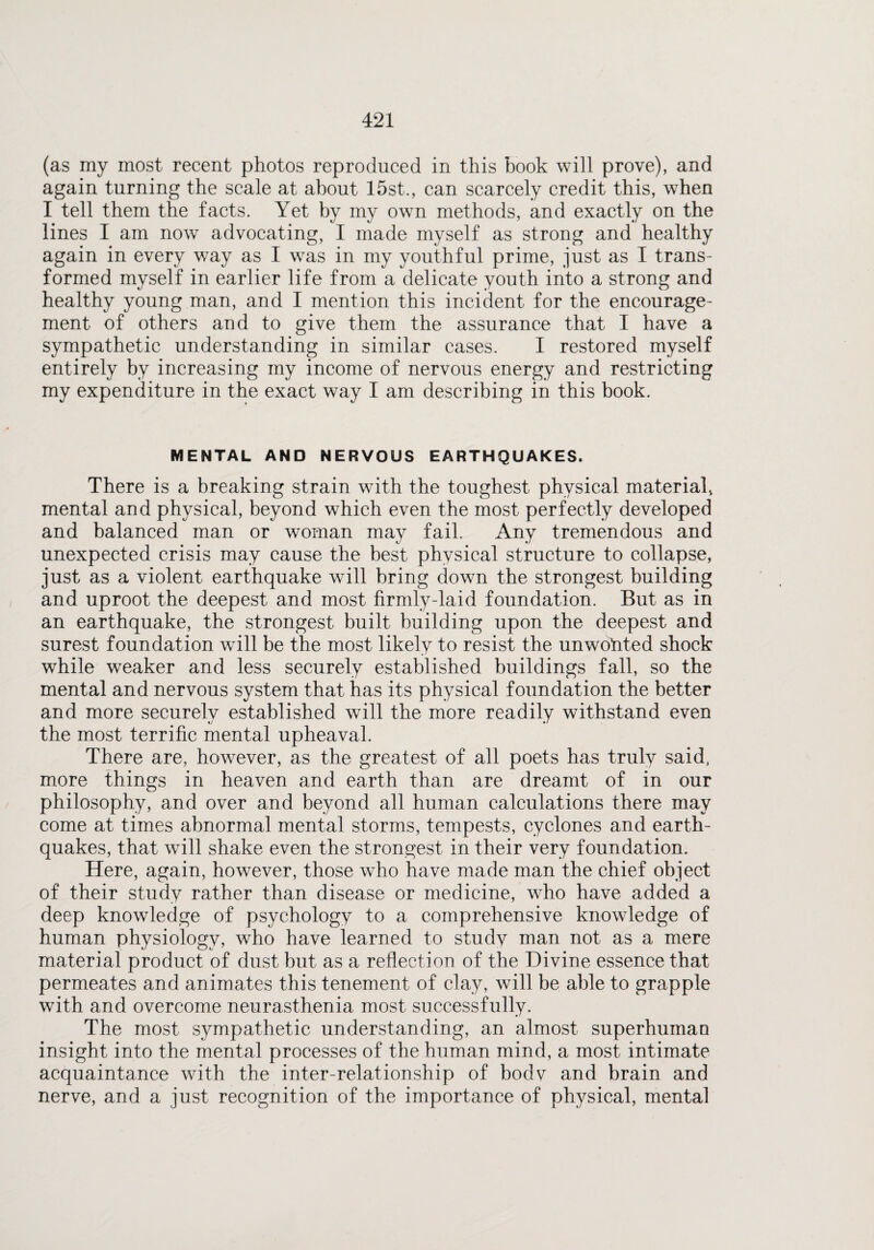 (as my most recent photos reproduced in this book will prove), and again turning the scale at about 15st., can scarcely credit this, when I tell them the facts. Yet by my own methods, and exactly on the lines I am now advocating, I made myself as strong and healthy again in every way as I was in my youthful prime, just as I trans¬ formed myself in earlier life from a delicate youth into a strong and healthy young man, and I mention this incident for the encourage¬ ment of others and to give them the assurance that I have a sympathetic understanding in similar cases. I restored myself entirely by increasing my income of nervous energy and restricting my expenditure in the exact way I am describing in this book. MENTAL AND NERVOUS EARTHQUAKES. There is a breaking strain with the toughest physical material, mental and physical, beyond which even the most perfectly developed and balanced man or woman may fail. Any tremendous and unexpected crisis may cause the best physical structure to collapse, just as a violent earthquake will bring down the strongest building and uproot the deepest and most firmly-laid foundation. But as in an earthquake, the strongest built building upon the deepest and surest foundation will be the most likely to resist the unwonted shock while weaker and less securely established buildings fall, so the mental and nervous system that has its physical foundation the better and more securely established will the more readily withstand even the most terrific mental upheaval. There are, however, as the greatest of all poets has truly said, more things in heaven and earth than are dreamt of in our philosophy, and over and beyond all human calculations there may come at times abnormal mental storms, tempests, cyclones and earth¬ quakes, that will shake even the strongest in their very foundation. Here, again, however, those who have made man the chief object of their study rather than disease or medicine, who have added a deep knowledge of psychology to a comprehensive knowledge of human physiology, who have learned to study man not as a mere material product of dust but as a reflection of the Divine essence that permeates and animates this tenement of clay, will be able to grapple with and overcome neurasthenia most successfully. The most sympathetic understanding, an almost superhuman insight into the mental processes of the human mind, a most intimate acquaintance with the inter-relationship of bodv and brain and nerve, and a just recognition of the importance of physical, mental