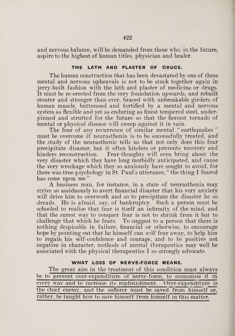 and nervous balance, will be demanded from those who, in the future, aspire to the highest of human titles, physician and healer. THE LATH AND PLASTER OF DRUGS. The human construction that has been devastated by one of these mental and nervous upheavals is not to be stuck together again in jerry-built fashion with the lath and plaster of medicine or drugs. It must be re-erected from the very foundation upwards, and rebuilt stouter and stronger than ever, braced with unbreakable girders of human muscle, buttressed and fortified by a mental and nervous system as flexible and yet as enduring as finest tempered steel, under¬ pinned and strutted for the future so that the fiercest tornado of mental or physical disease will sweep against it in vain. The fear of any recurrence of similar mental “ earthquakes ” must be overcome if neurasthenia is to be successfully treated, and the study of the neurasthenic tells us that not only does this fear precipitate disaster, but it often hinders or prevents recovery and hinders reconstruction. Fear-thoughts will even bring about the very disaster which they have long morbidly anticipated, and cause the very wreckage which they so anxiously have sought to avoid, for there was true psychology in St. Paul’s utterance, “ the thing I feared has come upon me.” A business man, for instance, in a state of neurasthenia may strive so assiduously to avert financial disaster that his very anxiety will drive him to overwork and so to precipitate the disaster he so dreads. He is afraid, say, of bankruptcy. Such a person must be schooled to realise that fear is itself an infirmity of the mind, and that the surest way to conquer fear is not to shrink from it but to challenge that which he fears. To suggest to a person that there is nothing despicable in failure, financial or otherwise, to encourage hope by pointing out that he himself can will fear away, to help him to regain his self-confidence and courage, and to be positive not negative in character, methods of mental therapeutics may well be associated with the physical therapeutics I so strongly advocate. WHAT LOSS OF NERVE-FORCE MEANS. The great aim in the treatment of this condition must always be to prevent over-expenditure of nerve-force, to economise it in every way and to increase its replenishment. Over-expenditure is the chief enemy, and the sufferer must be saved from himself or, rather, be taught how to save himself from himself in this matter.