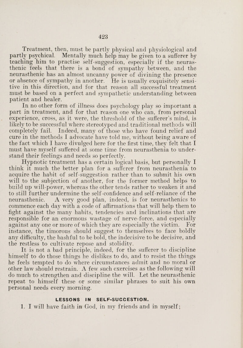 Treatment, then, must be partly physical and physiological and partly psychical Mentally much help may be given to a sufferer by teaching him to practise self-suggestion, especially if the neuras¬ thenic feels that there is a bond of sympathy between, and the neurasthenic has an almost uncanny power of divining the presence or absence of sympathy in another. He is usually exquisitely sensi¬ tive in this direction, and for that reason all successful treatment must be based on a perfect and sympathetic understanding between patient and healer. In no other form of illness does psychology play so important a part in treatment, and for that reason one who can, from personal experience, cross, as it were, the threshold of the sufferer’s mind, is likely to be successful where stereotyped and traditional methods will completely fail. Indeed, many of those who have found relief and cure in the methods I advocate have told me, without being aware of the fact which I have divulged here for the first time, they felt that I must have myself suffered at some time from neurasthenia to under¬ stand their feelings and needs so perfectly. Hypnotic treatment has a certain logical basis, but personally I think it much the better plan for a sufferer from neurasthenia to acquire the habit of self-suggestion rather than to submit his own will to the subjection of another, for the former method helps to build up will-power, whereas the other tends rather to weaken it and to still further undermine the self-confidence and self-reliance of the neurasthenic. A very good plan, indeed, is for neurasthenics to commence each day with a code of affirmations that will help them to fight against the many habits, tendencies and inclinations that are responsible for an enormous wastage of nerve-force, and especially against any one or more of which they are especially the victim. For instance, the timorous should suggest to themselves to face boldly any difficulty, the bashful to be bold, the indecisive to be decisive, and the restless to cultivate repose and stolidity. It is not a bad principle, indeed, for the sufferer to discipline himself to do those things he dislikes to do, and to resist the things he feels tempted to do where circumstances admit and no moral or other law should restrain. A few such exercises as the following will do much to strengthen and discipline the will. Let the neurasthenic repeat to himself these or some similar phrases to suit his own personal needs every morning. LESSONS IN SELF-SUGGESTION. 1. I will have faith in God, in my friends and in myself;