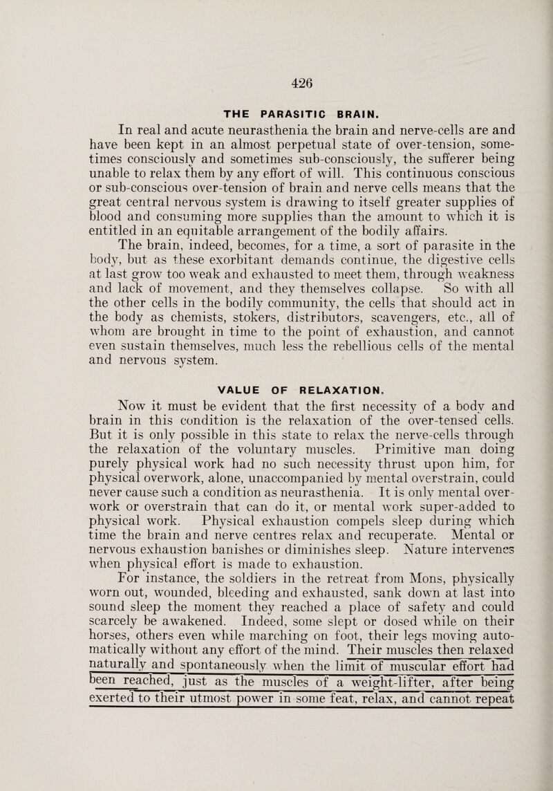 THE PARASITIC BRAIN. In real and acute neurasthenia the brain and nerve-cells are and have been kept in an almost perpetual state of over-tension, some¬ times consciously and sometimes sub-consciously, the sufferer being unable to relax them by any effort of will. This continuous conscious or sub-conscious over-tension of brain and nerve cells means that the great central nervous system is drawing to itself greater supplies of blood and consuming more supplies than the amount to which it is entitled in an equitable arrangement of the bodily affairs. The brain, indeed, becomes, for a time, a sort of parasite in the body, but as these exorbitant demands continue, the digestive cells at last grow too weak and exhausted to meet them, through weakness and lack of movement, and they themselves collapse. So with all the other cells in the bodily community, the cells that should act in the body as chemists, stokers, distributors, scavengers, etc., ail of whom are brought in time to the point of exhaustion, and cannot even sustain themselves, much less the rebellious cells of the mental and nervous system. VALUE OF RELAXATION. Now it must be evident that the first necessity of a body and brain in this condition is the relaxation of the over-tensed cells. But it is only possible in this state to relax the nerve-cells through the relaxation of the voluntary muscles. Primitive man doing purely physical work had no such necessity thrust upon him, for physical overwork, alone, unaccompanied by mental overstrain, could never cause such a condition as neurasthenia. It is only mental over¬ work or overstrain that can do it, or mental work super-added to physical work. Physical exhaustion compels sleep during which time the brain and nerve centres relax and recuperate. Mental or nervous exhaustion banishes or diminishes sleep. Nature intervenes when plrysical effort is made to exhaustion. For instance, the soldiers in the retreat from Mons, physically worn out, wounded, bleeding and exhausted, sank down at last into sound sleep the moment they reached a place of safety and could scarcely be awakened. Indeed, some slept or dosed while on their horses, others even while marching on foot, their legs moving auto¬ matically without any effort of the mind. Their muscles then relaxed naturally and spontaneously when the limit of muscular effort had been reached, just as the muscles of a weight-lifter, after being exerted to their utmost power in some feat, relax, and cannot repeat