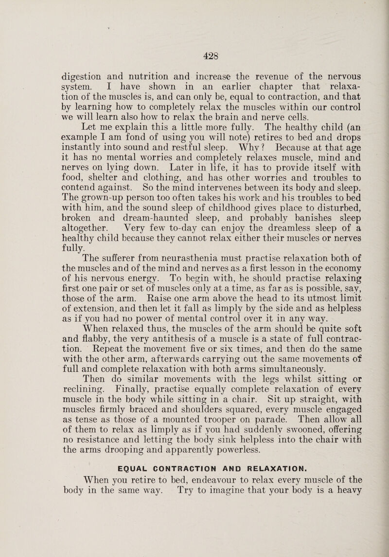 digestion and nutrition and increase the revenue of the nervous system. I have shown in an earlier chapter that relaxa¬ tion of the muscles is, and can only be, equal to contraction, and that by learning how to completely relax the muscles within our control we will learn also how to relax the brain and nerve cells. Let me explain this a little more fully. The healthy child (an example I am fond of using you will note) retires to bed and drops instantly into sound and restful sleep. Why? Because at that age it has no mental worries and completely relaxes muscle, mind and nerves on lying down. Later in life, it has to provide itself with food, shelter and clothing, and has other worries and troubles to contend against. So the mind intervenes between its body and sleep. The grown-up person too often takes his work and his troubles to bed with him, and the sound sleep of childhood gives place to disturbed, broken and dream-haunted sleep, and probably banishes sleep altogether. Very few to-day can enjoy the dreamless sleep of a healthy child because they cannot relax either their muscles or nerves fully. The sufferer from neurasthenia must practise relaxation both of the muscles and of the mind and nerves as a first lesson in the economy of his nervous energy. To begin with, he should practise relaxing first one pair or set of muscles only at a time, as far as is possible, say, those of the arm. Raise one arm above the head to its utmost limit of extension, and then let it fall as limply by the side and as helpless as if you had no power of mental control over it in any way. When relaxed thus, the muscles of the arm should be quite soft and flabby, the very antithesis of a muscle is a state of full contrac¬ tion. Repeat the movement five or six times, and then do the same with the other arm, afterwards carrying out the same movements of full and complete relaxation with both arms simultaneously. Then do similar movements with the legs whilst sitting or reclining. Finally, practise equally complete relaxation of every muscle in the body while sitting in a chair. Sit up straight, with muscles firmly braced and shoulders squared, every muscle engaged as tense as those of a mounted trooper on parade. Then allow all of them to relax as limply as if you had suddenly swooned, offering no resistance and letting the body sink helpless into the chair with the arms drooping and apparently powerless. EQUAL CONTRACTION AND RELAXATION. When you retire to bed, endeavour to relax every muscle of the body in the same way. Try to imagine that your body is a heavy