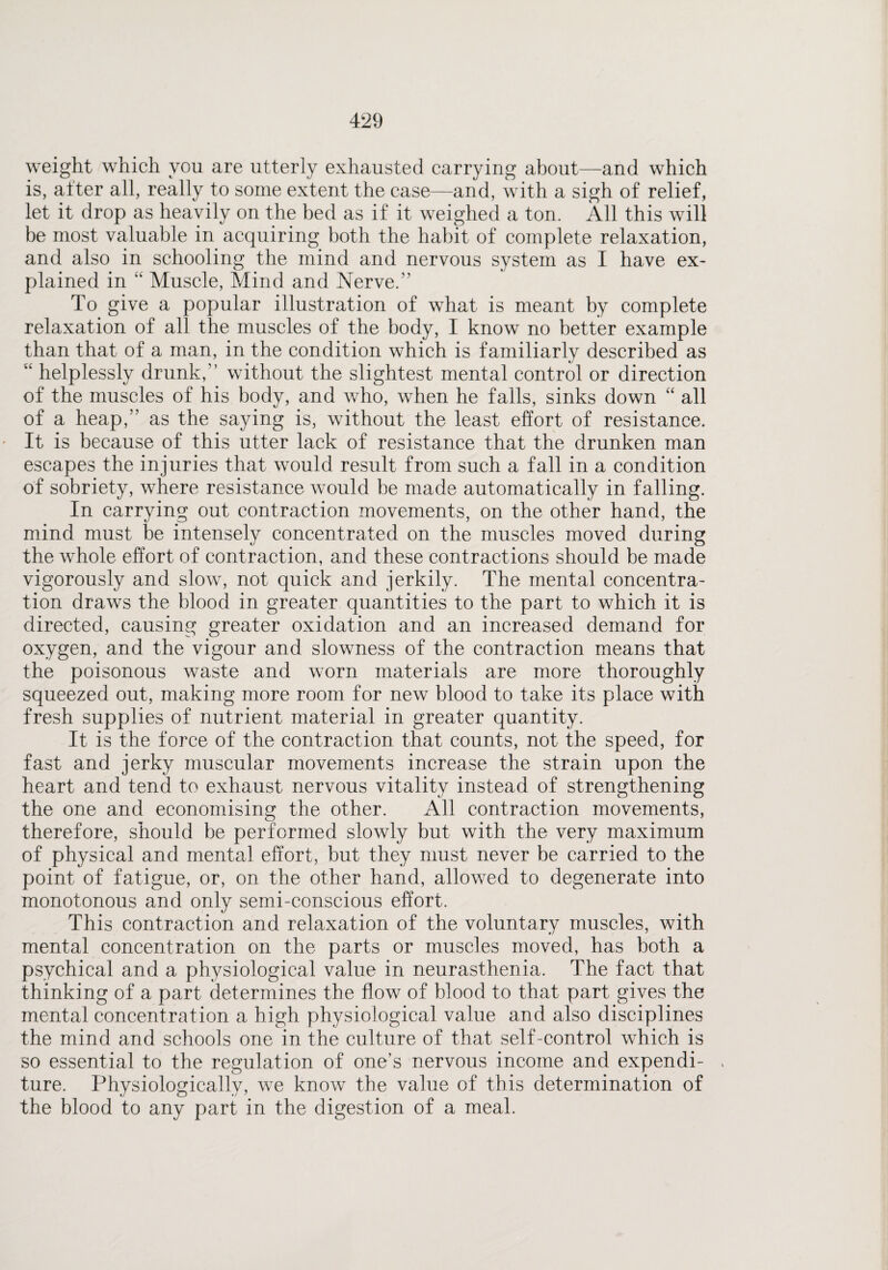 weight which you are utterly exhausted carrying about—and which is, alter all, really to some extent the case—and, with a sigh of relief, let it drop as heavily on the bed as if it weighed a ton. All this will be most valuable in acquiring both the habit of complete relaxation, and also in schooling the mind and nervous system as I have ex¬ plained in “ Muscle, Mind and Nerve.” To give a popular illustration of what is meant by complete relaxation of all the muscles of the body, I know no better example than that of a man, in the condition which is familiarly described as u helplessly drunk,” without the slightest mental control or direction of the muscles of his body, and who, when he falls, sinks down “ all of a heap,” as the saying is, without the least effort of resistance. It is because of this utter lack of resistance that the drunken man escapes the injuries that would result from such a fall in a condition of sobriety, where resistance would be made automatically in falling. In carrying out contraction movements, on the other hand, the mind must be intensely concentrated on the muscles moved during the whole effort of contraction, and these contractions should be made vigorously and slow, not quick and jerkily. The mental concentra¬ tion draws the blood in greater quantities to the part to which it is directed, causing greater oxidation and an increased demand for oxygen, and the vigour and slowness of the contraction means that the poisonous waste and worn materials are more thoroughly squeezed out, making more room for new blood to take its place with fresh supplies of nutrient material in greater quantity. It is the force of the contraction that counts, not the speed, for fast and jerky muscular movements increase the strain upon the heart and tend to exhaust nervous vitality instead of strengthening the one and economising the other. All contraction movements, therefore, should be performed slowly but with the very maximum of physical and mental effort, but they must never be carried to the point of fatigue, or, on the other hand, allowed to degenerate into monotonous and only semi-conscious effort. This contraction and relaxation of the voluntary muscles, with mental concentration on the parts or muscles moved, has both a psychical and a physiological value in neurasthenia. The fact that thinking of a part determines the flow of blood to that part gives the mental concentration a high physiological value and also disciplines the mind and schools one in the culture of that self-control which is so essential to the regulation of one’s nervous income and expendi¬ ture. Physiologically, we know the value of this determination of the blood to any part in the digestion of a meal.