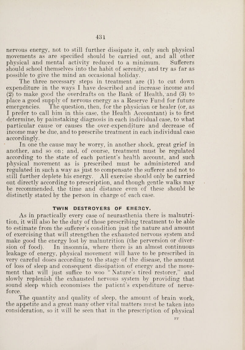 nervous energy, not to still further dissipate it, only such physical movements as are specified should be carried out, and all other physical and mental activity reduced to a minimum. Sufferers should school themselves into the habit of serenity, and try as far as possible to give the mind an occasional holiday. The three necessary steps in treatment are (1) to cut down expenditure in the ways I have described and increase income and (2) to make good the overdrafts on the Bank of Health, and (3) to place a good supply of nervous energy as a Reserve Fund for future emergencies. The question, then, for the physician or healer (or, as I prefer to call him in this case, the Health Accountant) is to first determine, by painstaking diagnosis in each individual case, to what particular cause or causes the over-expenditure and decrease of income may be due, and to prescribe treatment in each individual case accordingly. In one the cause may be worry, in another shock, great grief in another, and so on; and, of course, treatment must be regulated according to the state of each patient’s health account, and such physical movement as is prescribed must be administered and regulated in such a way as just to compensate the sufferer and not to still further deplete his energy. All exercise should only be carried out directly according to prescription, and though gentle walks may be recommended, the time and distance even of these should be distinctly stated by the person in charge of each case. TWIN DESTROYERS OF ENERGY. As in practically every case of neurasthenia there is malnutri¬ tion, it will also be the duty of those prescribing treatment to be able to estimate from the sufferer’s condition just the nature and amount of exercising that will strengthen the exhausted nervous system and make good the energy lost by malnutrition (the perversion or diver¬ sion of food). In insomnia, where there is an almost continuous leakage of energy, physical movement will have to be prescribed in very careful doses according to the stage of the disease, the amount of loss of sleep and consequent dissipation of energy and the move¬ ment that will just suffice to woo “Nature’s tired restorer, and slowly replenish the exhausted nervous system by providing that sound sleep which economises the patient’s expenditure of nerve- force. The quantity and quality of sleep, the amount of brain work, the appetite and a great many other vital matters must be taken into consideration, so it will be seen that in the prescription of physical FF