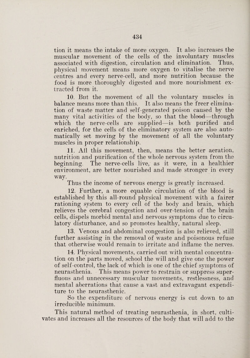 tion it means the intake of more oxygen. It also increases the muscular movement of the cells of the involuntary muscles associated with digestion, circulation and elimination. Thus, physical movement means more oxygen to vitalise the nerve centres and every nerve-cell, and more nutrition because the food is more thoroughly digested and more nourishment ex¬ tracted from it. 10. But the movement of all the voluntary muscles in balance means more than this. It also means the freer elimina¬ tion of waste matter and self-generated poison caused by the many vital activities of the body, so that the blood—through which the nerve-cells are supplied—is both purified and enriched, for the cells of the eliminatory system are also auto¬ matically set moving by the movement of all the voluntary muscles in proper relationship. 11. All this movement, then, means the better aeration, nutrition and purification of the whole nervous system from the beginning. The nerve-cells live, as it were, in a healthier environment, are better nourished and made stronger in every way. Thus the income of nervous energy is greatly increased. 12. Further, a more equable circulation of the blood is established by this all-round physical movement with a fairer rationing system to every cell of the body and brain, which relieves the cerebral congestion and over-tension of the brain cells, dispels morbid mental and nervous symptoms due to circu¬ latory disturbance, and so promotes healthy, natural sleep. 13. Venous and abdominal congestion is also relieved, still further assisting in the removal of waste and poisonous refuse that otherwise would remain to irritate and inflame the nerves. 14. Phvsical movements, carried out with mental concentra- tion on the parts moved, school the will and give one the power of self-control, the lack of which is one of the chief symptoms of neurasthenia. This means power to restrain or suppress super¬ fluous and unnecessary muscular movements, restlessness, and mental aberrations that cause a vast and extravagant expendi¬ ture to the neurasthenic. So the expenditure of nervous energy is cut down to an irreducible minimum. This natural method of treating neurasthenia, in short, culti¬ vates and increases all the resources of the body that will add to the