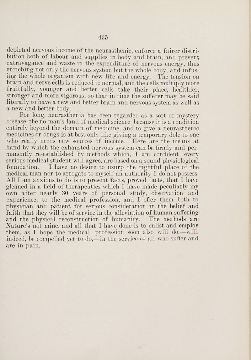 depleted nervous income of the neurasthenic, enforce a fairer distri¬ bution both of labour and supplies in body and brain, and prevent extravagance and waste in the expenditure of nervous energy, thus enriching not only the nervous system but the whole body, and infus¬ ing the whole organism with new life and energy. The tension on brain and nerve cells is reduced to normal, and the cells multiply more fruitfully, younger and better cells take their place, healthier, stronger and more vigorous, so that in time the sufferer may be said literally to have a new and better brain and nervous system as well as a new and better body. For long, neurasthenia has been regarded as a sort of mystery disease, the no-man’s-land of medical science, because it is a condition entirely beyond the domain of medicine, and to give a neurasthenic medicines or drugs is at best only like giving a temporary dole to one who reallv needs new7 sources of income. Here are the means at kJ hand by which the exhausted nervous system can be firmly and per¬ manently re-established by methods which, I am confident every serious medical student will agree, are based on a sound physiological foundation. I have no desire to usurp the rightful place of the medical man nor to arrogate to myself an authority I do not possess. All I am anxious to do is to present facts, proved facts, that I have gleaned in a field of therapeutics which I have made peculiarly my own after nearly 30 years of personal study, observation and experience, to the medical profession, and I offer them both to physician and patient for serious consideration in the belief and faith that they will be of service in the alleviation of human suffering and the physical reconstruction of humanity. The methods are Nature’s not mine, and all that I have done is to enlist and emplov them, as I hope the medical profession soon also will do,—-will, indeed, be compelled yet to do,—in the service n£ all who suffer and are in pain.