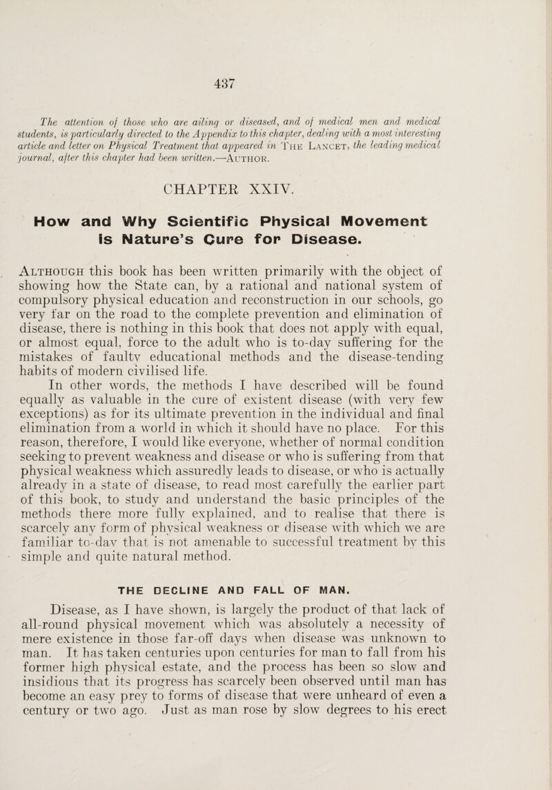 The attention of those who are ailing or diseased, and of medical men and medical students, is particularly directed to the Appendix to this chapter, dealing with a most interesting article and letter on Physical Treatment that appeared in The Lancet, the leading medical journal, after this chapter had been written.—Author. CHAPTER XXIV. How and Why Scientific Physical Movement is Nature’s Cure for Disease. Although this book has been written primarily with the object of showing how the State can, by a rational and national system of compulsory physical education and reconstruction in our schools, go very far on the road to the complete prevention and elimination of disease, there is nothing in this book that does not apply with equal, or almost equal, force to the adult who is to-day suffering for the mistakes of faulty educational methods and the disease-tending habits of modern civilised life. In other words, the methods I have described will be found equally as valuable in the cure of existent disease (with very few exceptions) as for its ultimate prevention in the individual and final elimination from a world in which it should have no place. For this reason, therefore, I would like everyone, whether of normal condition seeking to prevent weakness and disease or who is suffering from that physical weakness which assuredly leads to disease, or who is actually already in a state of disease, to read most carefully the earlier part of this book, to study and understand the basic principles of the methods there more fully explained, and to realise that there is scarcely any form of physical weakness or disease with which we are familiar to-dav that is not amenable to successful treatment by this simple and quite natural method. THE DECLINE AND FALL OF MAN. Disease, as I have shown, is largely the product of that lack of all-round physical movement which was absolutely a necessity of mere existence in those far-off days when disease was unknown to man. It has taken centuries upon centuries for man to fall from his former high physical estate, and the process has been so slow and insidious that its progress has scarcely been observed until man has become an easy prey to forms of disease that were unheard of even a century or two ago. Just as man rose by slow degrees to his erect