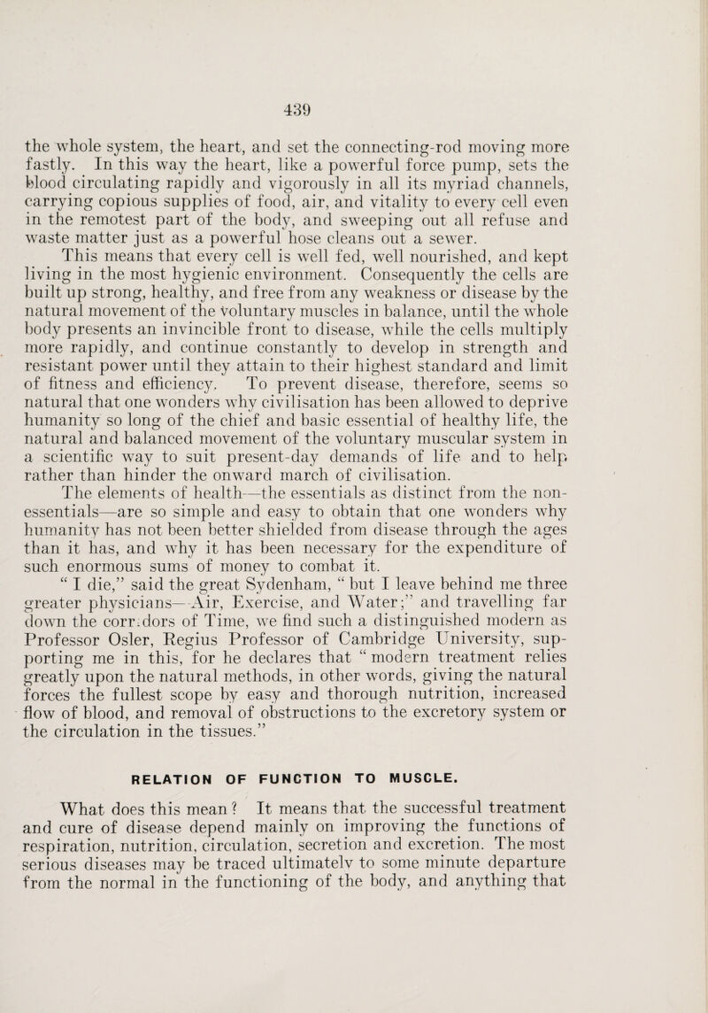 the whole system, the heart, and set the connecting-rod moving more fastly. In this way the heart, like a powerful force pump, sets the blood circulating rapidly and vigorously in all its myriad channels, carrying copious supplies of food, air, and vitality to every cell even in the remotest part of the body, and sweeping out all refuse and waste matter just as a powerful hose cleans out a sewer. This means that every cell is well fed, well nourished, and kept living in the most hygienic environment. Consequently the cells are built up strong, healthy, and free from any weakness or disease by the natural movement of the voluntary muscles in balance, until the whole body presents an invincible front to disease, while the cells multiply more rapidly, and continue constantly to develop in strength and resistant power until they attain to their highest standard and limit of fitness and efficiency. To prevent disease, therefore, seems so natural that one wonders why civilisation has been allowed to deprive humanity so long of the chief and basic essential of healthy life, the natural and balanced movement of the voluntary muscular system in a scientific way to suit present-day demands of life and to help rather than hinder the onward march of civilisation. The elements of health—the essentials as distinct from the non- essentials—are so simple and easy to obtain that one wonders why humanity has not been better shielded from disease through the ages than it has, and why it has been necessary for the expenditure of such enormous sums of money to combat it. “ I die,” said the great Sydenham, “ but I leave behind me three greater physicians—-Air, Exercise, and Water;” and travelling far down the corr;dors of Time, we find such a distinguished modern as Professor Osier, Regius Professor of Cambridge University, sup¬ porting me in this, for he declares that “ modern treatment relies greatly upon the natural methods, in other words, giving the natural forces the fullest scope by easy and thorough nutrition, increased flow of blood, and removal of obstructions to the excretory system or the circulation in the tissues.” RELATION OF FUNCTION TO MUSCLE. What does this mean? It means that the successful treatment and cure of disease depend mainly on improving the functions of respiration, nutrition, circulation, secretion and excretion. The most serious diseases may be traced ultimatelv to some minute departure from the normal in the functioning of the body, and anything that