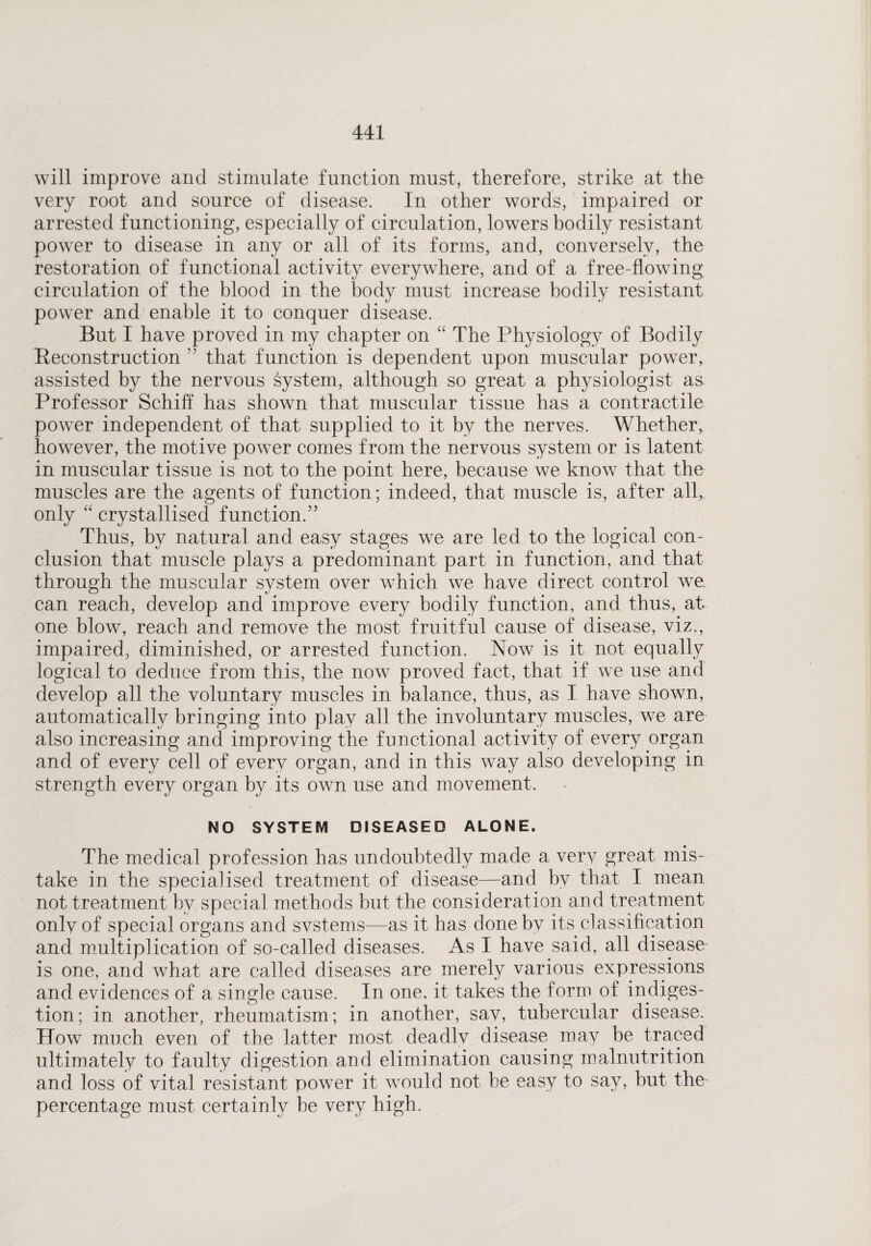 will improve and stimulate function must, therefore, strike at the very root and source of disease. In other words, impaired or arrested functioning, especially of circulation, lowers bodily resistant power to disease in any or all of its forms, and, conversely, the restoration of functional activity everywhere, and of a free-flowing circulation of the blood in the body must increase bodily resistant power and enable it to conquer disease. But I have proved in my chapter on “ The Physiology of Bodily Reconstruction ” that function is dependent upon muscular power, assisted by the nervous system, although so great a physiologist as Professor Schiff has shown that muscular tissue has a contractile power independent of that supplied to it by the nerves. Whether, however, the motive power comes from the nervous system or is latent in muscular tissue is not to the point here, because we know that the muscles are the agents of function; indeed, that muscle is, after all, only “ crystallised function.” Thus, by natural and easy stages we are led to the logical con¬ clusion that muscle plays a predominant part in function, and that through the muscular system over which we have direct control we. can reach, develop and improve every bodily function, and thus, at one blow, reach and remove the most fruitful cause of disease, viz., impaired, diminished, or arrested function. Now is it not equally logical to deduce from this, the now proved fact, that if we use and develop all the voluntary muscles in balance, thus, as I have shown, automatically bringing into play all the involuntary muscles, we are also increasing and improving the functional activity of every organ and of every cell of every organ, and in this way also developing in strength every organ by its own use and movement. NO SYSTEM DISEASED ALONE. The medical profession has undoubtedly made a very great mis¬ take in the specialised treatment of disease—and by that I mean not treatment by special methods but the consideration and treatment only of special organs and systems—as it has done by its classification and multiplication of so-called diseases. As I have said, all disease is one, and what are called diseases are merely various expressions and evidences of a single cause. In one, it takes the form of indiges¬ tion; in another, rheumatism; in another, say, tubercular disease. How much even of the latter most deadlv disease may be traced ultimately to faulty digestion and elimination causing malnutrition and loss of vital resistant power it would not be easy to say, but the percentage must certainly he very high.