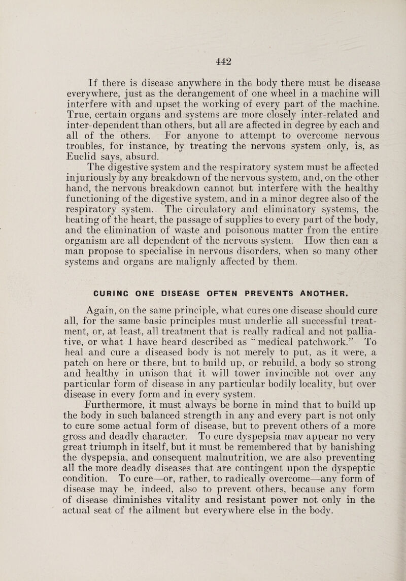 If there is disease anywhere in the body there must be disease everywhere, just as the derangement of one wheel in a machine will interfere with and upset the working of every part of the machine. True, certain organs and systems are more closely inter-related and inter-dependent than others, but all are affected in degree by each and all of the others. For anyone to attempt to overcome nervous troubles, for instance, by treating the nervous system only, is, as Euclid says, absurd. The digestive system and the respiratory system must be affected injuriously by any breakdown of the nervous system, and, on the other hand, the nervous breakdown cannot but interfere with the healthy functioning of the digestive system, and in a minor degree also of the respiratory system. The circulatory and eliminatory systems, the beating of the heart, the passage of supplies to every part of the body, and the elimination of waste and poisonous matter from the entire organism are all dependent of the nervous system. How then can a man propose to specialise in nervous disorders, when so many other systems and organs are malignly affected by them. CURING ONE DISEASE OFTEN PREVENTS ANOTHER. Again, on the same principle, what cures one disease should cure all, for the same basic principles must underlie all successful treat¬ ment, or, at least, all treatment that is really radical and not pallia¬ tive, or what I have heard described as “ medical patchwork.” To heal and cure a diseased body is not merely to put, as it were, a patch on here or there, but to build up, or rebuild, a body so strong and healthy in unison that it will tower invincible not over any particular form of disease in any particular bodily locality, but over disease in every form and in every system. Furthermore, it must always be borne in mind that to build up the body in such balanced strength in any and every part is not only to cure some actual form of disease, but to prevent others of a more gross and deadly character. To cure dyspepsia mav appear no very great triumph in itself, but it must be remembered that by banishing the dyspepsia, and consequent malnutrition, we are also preventing all the more deadly diseases that are contingent upon the dyspeptic- condition. To cure—or, rather, to radically overcome—any form of disease may be, indeed, also to prevent others, because any form of disease diminishes vitality and resistant power not only in the actual seat of the ailment but everywhere else in the body.