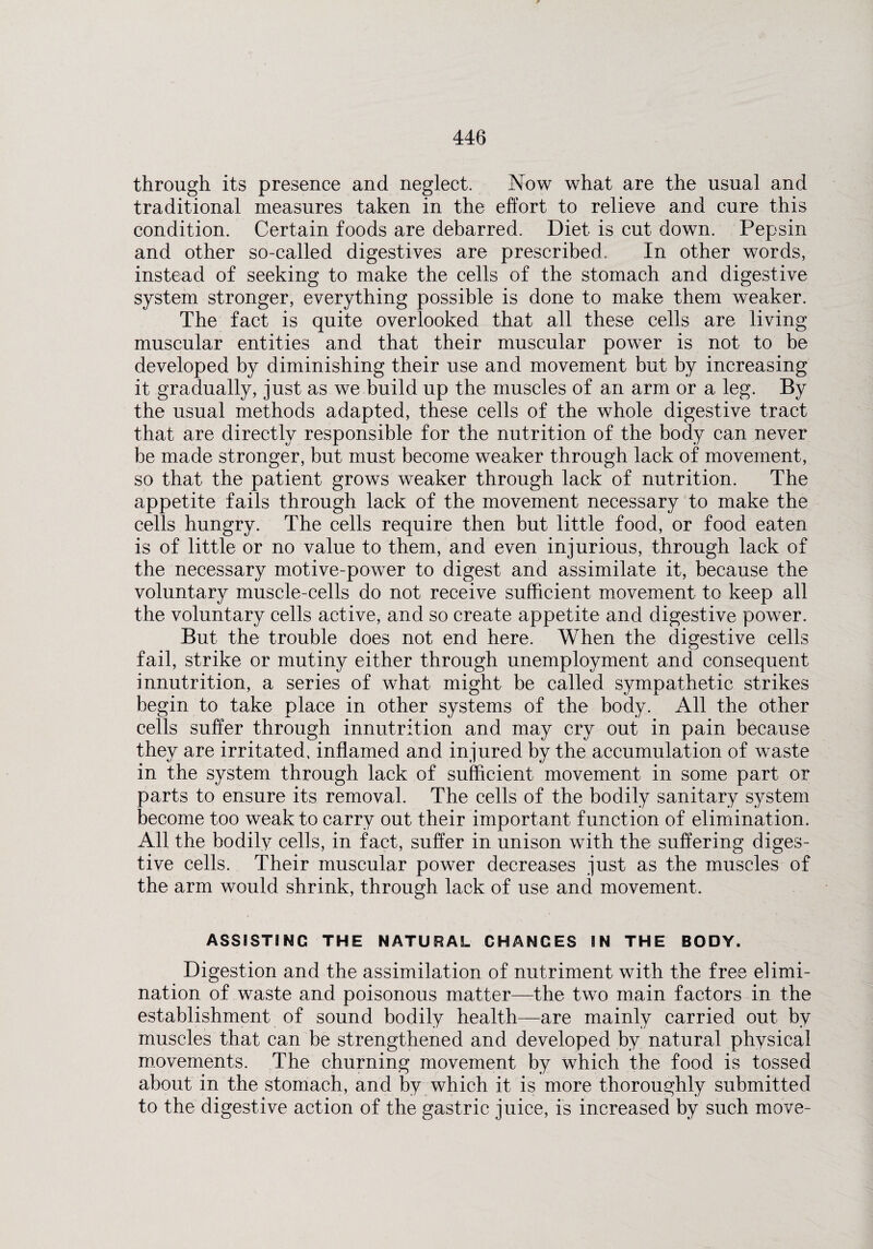 through its presence and neglect. Now what are the usual and traditional measures taken in the effort to relieve and cure this condition. Certain foods are debarred. Diet is cut down. Pepsin and other so-called digestives are prescribed. In other words, instead of seeking to make the cells of the stomach and digestive system stronger, everything possible is done to make them weaker. The fact is quite overlooked that all these cells are living muscular entities and that their muscular power is not to be developed by diminishing their use and movement but by increasing it gradually, just as we build up the muscles of an arm or a leg. By the usual methods adapted, these cells of the whole digestive tract that are directly responsible for the nutrition of the body can never be made stronger, but must become weaker through lack of movement, so that the patient grows weaker through lack of nutrition. The appetite fails through lack of the movement necessary to make the cells hungry. The cells require then but little food, or food eaten is of little or no value to them, and even injurious, through lack of the necessary motive-power to digest and assimilate it, because the voluntary muscle-cells do not receive sufficient movement to keep all the voluntary cells active, and so create appetite and digestive power. But the trouble does not end here. When the digestive cells fail, strike or mutiny either through unemployment and consequent innutrition, a series of what might be called sympathetic strikes begin to take place in other systems of the body. All the other cells suffer through innutrition and may cry out in pain because they are irritated, inflamed and injured by the accumulation of waste in the system through lack of sufficient movement in some part or parts to ensure its removal. The cells of the bodily sanitary system become too weak to carry out their important function of elimination. All the bodily cells, in fact, suffer in unison with the suffering diges¬ tive cells. Their muscular power decreases just as the muscles of the arm would shrink, through lack of use and movement. ASSISTING THE NATURAL CHANGES IN THE BODY. Digestion and the assimilation of nutriment with the free elimi¬ nation of waste and poisonous matter—the two main factors in the establishment of sound bodily health—are mainly carried out by muscles that can be strengthened and developed by natural physical movements. The churning movement by which the food is tossed about in the stomach, and by which it is more thoroughly submitted to the digestive action of the gastric juice, is increased by such move-