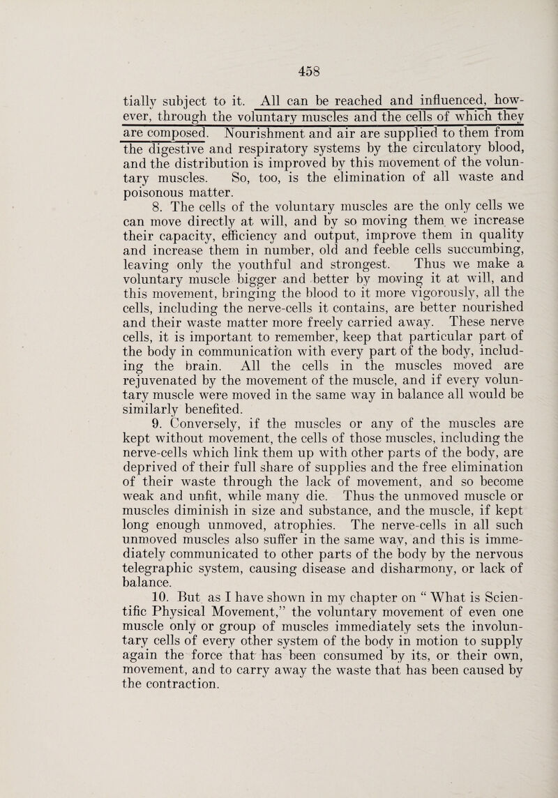 tially subject to it. All can be reached and influenced, how¬ ever, through the voluntary muscles and the cells of which they are composed. Nourishment and air are supplied to them from the digestive and respiratory systems by the circulatory blood, and the distribution is improved by this movement of the volun¬ tary muscles. So, too, is the elimination of all waste and poisonous matter. 8. The cells of the voluntary muscles are the only cells we can move directly at will, and by so moving them we increase their capacity, efficiency and output, improve them in quality and increase them in number, old and feeble cells succumbing, leaving only the youthful and strongest. Thus we make a voluntary muscle bigger and better by moving it at will, and this movement, bringing the blood to it more vigorously, all the cells, including the nerve-cells it contains, are better nourished and their waste matter more freely carried away. These nerve cells, it is important to remember, keep that particular part of the body in communication with every part of the body, includ¬ ing the brain. All the cells in the muscles moved are rejuvenated by the movement of the muscle, and if every volun¬ tary muscle were moved in the same way in balance all would be similarly benefited. 9. Conversely, if the muscles or any of the muscles are kept without movement, the cells of those muscles, including the nerve-cells which link them up with other parts of the body, are deprived of their full share of supplies and the free elimination of their waste through the lack of movement, and so become weak and unfit, while many die. Thus the unmoved muscle or muscles diminish in size and substance, and the muscle, if kept long enough unmoved, atrophies. The nerve-cells in all such unmoved muscles also suffer in the same way, and this is imme¬ diately communicated to other parts of the body by the nervous telegraphic system, causing disease and disharmony, or lack of balance. 10. But as I have shown in my chapter on “ What is Scien¬ tific Physical Movement,” the voluntary movement of even one muscle only or group of muscles immediately sets the involun¬ tary cells of every other system of the body in motion to supply again the force that has been consumed by its, or their own, movement, and to carry away the waste that has been caused by the contraction.