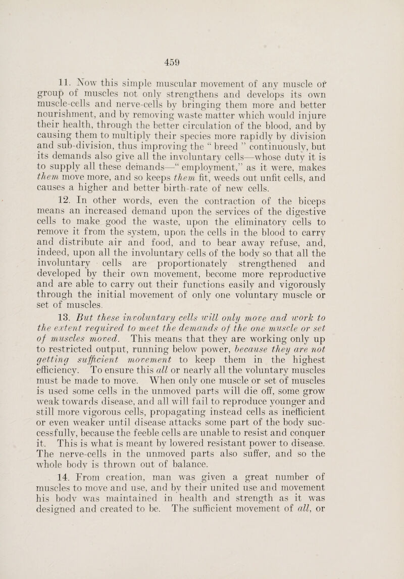 11. Now this simple muscular movement of any muscle of group of muscles not only strengthens and develops its own muscle-cells and nerve-cells by bringing them more and better nourishment, and by removing wraste matter which would injure their health, through the better circulation of the blood, and by causing them to multiply their species more rapidly by division and sub-division, thus improving the “ breed ” continuously, but its demands also give all the involuntary cells—whose duty it is to supply all these demands—“ employment, as it were, makes them move more, and so keeps them fit, weeds out unfit cells, and causes a higher and better birth-rate of new cells. 12. In other words, even the contraction of the biceps means an increased demand upon the services of the digestive cells to make good the waste, upon the eliminatory cells to remove it from the system, upon the cells in the blood to carry and distribute air and food, and to bear away refuse, and, indeed, upon all the involuntary cells of the body so that all the involuntary cells are proportionately strengthened and developed by their own movement, become more reproductive and are able to carry out their functions easily and vigorously through the initial movement of only one voluntary muscle or set of muscles. 13. But these involuntary cells will only move and work to the extent required to meet the demands of the one muscle or set of muscles moved. This means that they are working only up to restricted output, running below power, because they are not getting sufficient movement to keep them in the highest efficiency. To ensure this all or nearly all the voluntary muscles must be made to move. When only one muscle or set of muscles is used some cells in the unmoved parts will die off, some grow weak towards disease, and all will fail to reproduce younger and still more vigorous cells, propagating instead cells as inefficient or even weaker until disease attacks some part of the body suc¬ cessfully, because the feeble cells are unable to resist and conquer it. This is what is meant by lowered resistant power to disease. The nerve-cells in the unmoved parts also suffer, and so the wffiole body is thrown out of balance. 14. From creation, man was given a great number of muscles to move and use, and bv their united use and movement his body was maintained in health and strength as it was designed and created to be. The sufficient movement of all, or