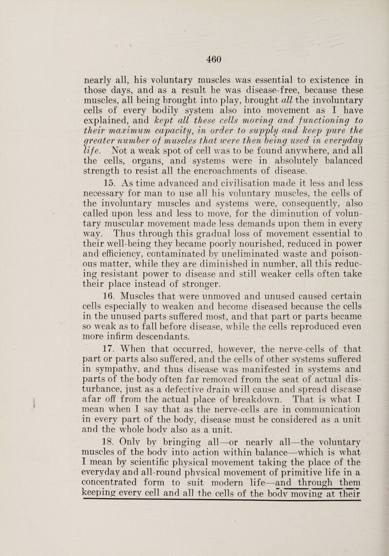 nearly all, his voluntary muscles was essential to existence in those days, and as a result he was disease-free, because these muscles, all being brought into play, brought all the involuntary cells of every bodily system also into movement as I have explained, and heft all these cells moving and functioning to their maximum capacity, in order to supply and keep pure the greater number of muscles that were then being used in everyday life. Not a weak spot of cell was to be found anywhere, and all the cells, organs, and systems were in absolutely balanced strength to resist all the encroachments of disease. 15. As time advanced and civilisation made it less and less necessary for man to use all his voluntary muscles, the cells of the involuntary muscles and systems were, consequently, also called upon less and less to move, for the diminution of volun¬ tary muscular movement made less demands upon them in every way. Thus through this gradual loss of movement essential to their well-being they became poorly nourished, reduced in power and efficiency, contaminated by uneliminated waste and poison¬ ous matter, while they are diminished in number, all this reduc¬ ing resistant power to disease and still weaker cells often take their place instead of stronger. 16. Muscles that were unmoved and unused caused certain cells especially to weaken and become diseased because the cells in the unused parts suffered most, and that part or parts became so weak as to fall before disease, while the cells reproduced even more infirm descendants. 17. When that occurred, however, the nerve-cells of that part or parts also suffered, and the cells of other systems suffered in sympathy, and thus disease was manifested in systems and parts of the body often far removed from the seat of actual dis¬ turbance, just as a defective drain will cause and spread disease afar off from the actual place of breakdown. That is what I mean when I say that as the nerve-cells are in communication in every part of the body, disease must be considered as a unit and the whole body also as a unit. 18. Only by bringing all—or nearly all—the voluntary muscles of the body into action within balance—which is what I mean by scientific physical movement taking the place of the everyday and all-round phvsical movement of primitive life in a concentrated form to suit modern life—and through them keeping every cell and all the cells of the bodv moving at their