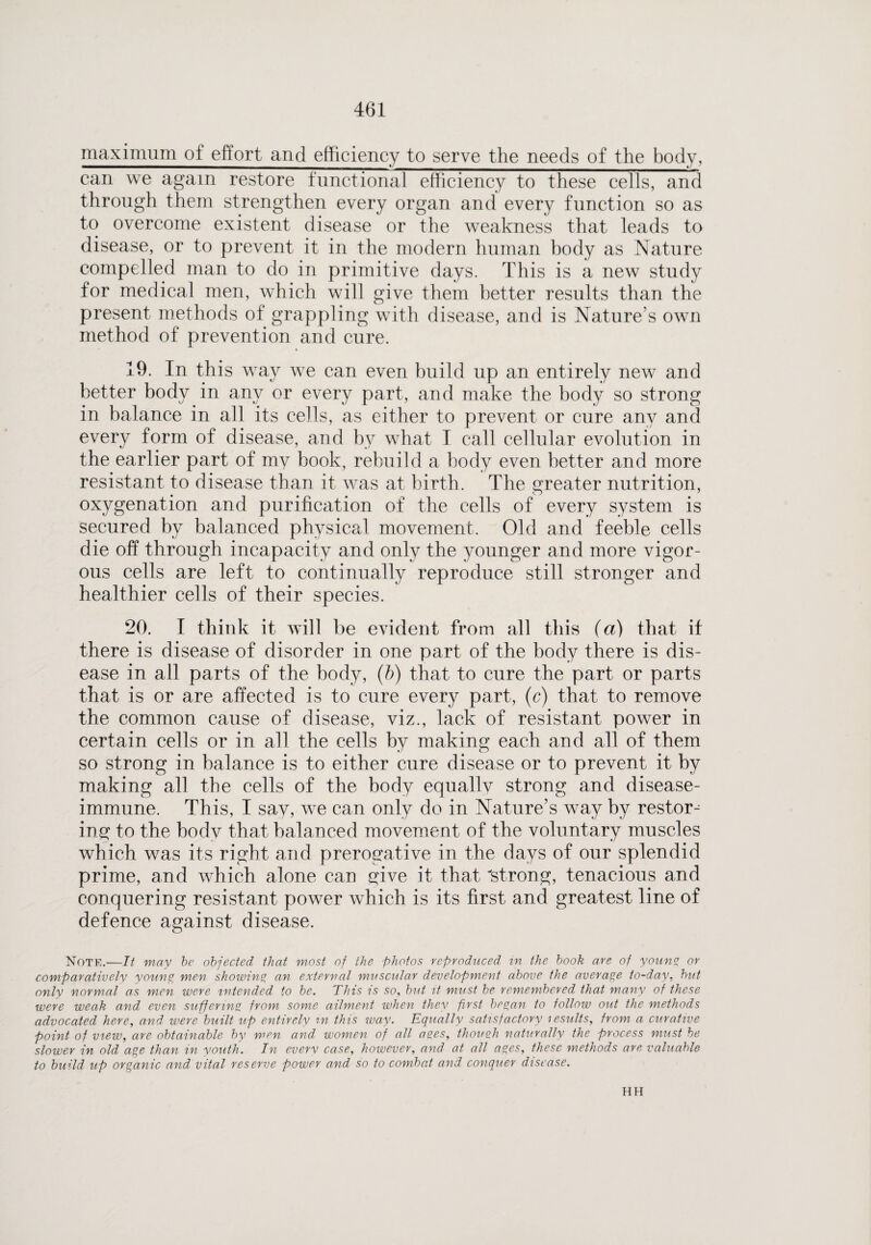 maximum of effort and efficiency to serve the needs of the body, can we again restore functional efficiency to these cells, and through them strengthen every organ and every function so as to overcome existent disease or the weakness that leads to disease, or to prevent it in the modern human body as Nature compelled man to do in primitive days. This is a new study for medical men, which will give them better results than the present methods of grappling with disease, and is Nature’s own method of prevention and cure. 19. In this way we can even build up an entirely new and better body in any or every part, and make the body so strong in balance in all its cells, as either to prevent or cure any and every form of disease, and by what I call cellular evolution in the earlier part of my book, rebuild a body even better and more resistant to disease than it was at birth. The greater nutrition, oxygenation and purification of the cells of every system is secured by balanced physical movement. Old and feeble cells die off through incapacity and only the younger and more vigor¬ ous cells are left to continually reproduce still stronger and healthier cells of their species. 20. I think it will be evident from all this (a) that if there is disease of disorder in one part of the body there is dis¬ ease in all parts of the body, (b) that to cure the part or parts that is or are affected is to cure every part, (c) that to remove the common cause of disease, viz., lack of resistant power in certain cells or in all the cells by making each and all of them so strong in balance is to either cure disease or to prevent it by making all the cells of the body equally strong and disease- immune. This, I say, we can only do in Nature’s way by restore ins: to the body that balanced movement of the voluntary muscles which was its right and prerogative in the days of our splendid prime, and which alone can give it that strong, tenacious and conquering resistant power which is its first and greatest line of defence against disease. Note.—It may be objected that most of the photos reproduced in the book are of young or comparatively young men showing an external muscular development above the average to-day, hut only normal as men were intended to be. This is so, but it must be remembered that many of these were weak and even suffering from some ailment when thev first began to follow out the methods advocated here, and. were built up entirely m this way. Equally satisfactory lesults, from a curative point of view, are obtainable by men and women of all ages, though naturally the process must be slower in old age than in youth. In everv case, however, and at all ages, these methods are valuable to build up organic and vital reserve power and so to combat and conquer disease. HH