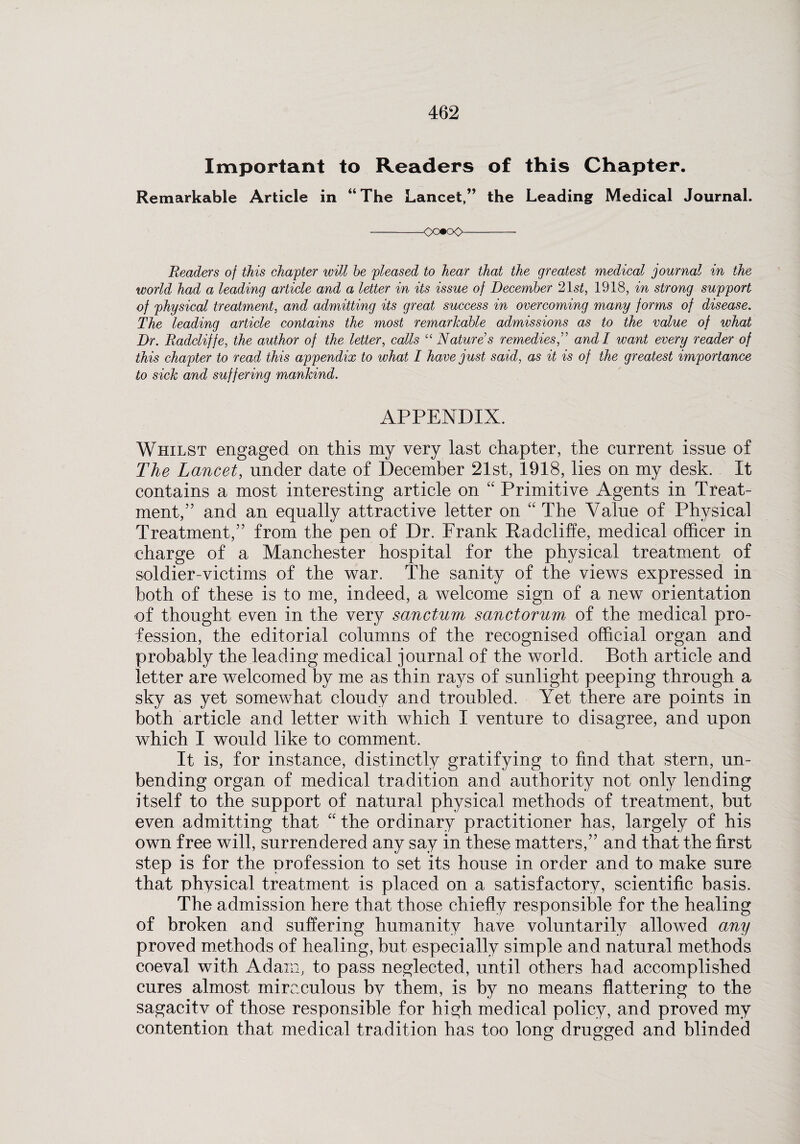 Important to Readers of this Chapter. Remarkable Article in “The Lancet,” the Leading Medical Journal. -<X»oO- Readers of this chapter will he pleased to hear that the greatest medical journal in the world had a leading article and a letter in its issue of December 21 st, 1918, in strong support of physical treatment, and admitting its great success in overcoming many forms of disease. The leading article contains the most remarkable admissions as to the value of what Dr. Radcliffe, the author of the letter, calls “ Nature s remediesand I want every reader of this chapter to read this appendix to what I hawe just said, as it is of the greatest importance to sick and suffering mankind. APPENDIX. Whilst engaged on this my very last chapter, the current issue of The Lancet, under date of December 21st, 1918, lies on my desk. It contains a most interesting article on “ Primitive Agents in Treat¬ ment,” and an equally attractive letter on “ The Value of Physical Treatment,” from the pen of Dr. Frank Radcliffe, medical officer in charge of a Manchester hospital for the physical treatment of soldier-victims of the war. The sanity of the views expressed in both of these is to me, indeed, a welcome sign of a new orientation of thought even in the very sanctum sanctorum of the medical pro¬ fession, the editorial columns of the recognised official organ and probably the leading medical journal of the world. Both article and letter are welcomed by me as thin rays of sunlight peeping through a sky as yet somewhat cloudy and troubled. Yet there are points in both article and letter with which I venture to disagree, and upon which I would like to comment. It is, for instance, distinctly gratifying to find that stern, un¬ bending organ of medical tradition and authority not only lending itself to the support of natural physical methods of treatment, but even admitting that “ the ordinary practitioner has, largely of his own free will, surrendered any say in these matters,” and that the first step is for the profession to set its house in order and to make sure that physical treatment is placed on a satisfactory, scientific basis. The admission here that those chiefly responsible for the healing of broken and suffering humanity have voluntarily allowed any proved methods of healing, but especially simple and natural methods coeval with Adam, to pass neglected, until others had accomplished cures almost miraculous by them, is by no means flattering to the sagacitv of those responsible for high medical policy, and proved my contention that medical tradition has too long drugged and blinded