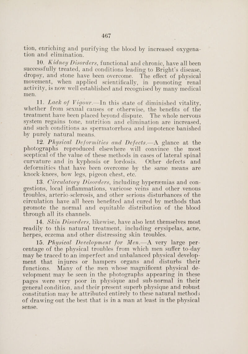 tion, enriching and purifying the blood by increased oxygena¬ tion and elimination. 10. Kidney Disorders, functional and chronic, have all been successfully treated, and conditions leading to Bright’s disease, dropsy, and stone have been overcome. The effect of physical movement, when applied scientifically, in promoting renal activity, is now well established and recognised by many medical men. 11. Lack of Vigour.—In this state of diminished vitality, whether from sexual causes or otherwise, the benefits of the treatment have been placed beyond dispute. The whole nervous system regains tone, nutrition and elimination are increased, and such conditions as spermatorrhoea and impotence banished by purely natural means. 12. Physical Deformities and Defects.—A glance at the photographs reproduced elsewhere will convince the most sceptical of the value of these methods in cases of lateral spinal curvature and in kyphosis or lordosis. Other defects and deformities that have been overcome by the same means are knock-knees, bow legs, pigeon chest, etc. 13. Circulatory Disorders, including hypersemias and con¬ gestions, local inflammations, varicose veins and other venous troubles, arterio-sclerosis, and other serious disturbances of the circulation have all been benefited and cured by methods that promote the normal and equitable distribution of the blood through all its channels. 14. Skin Disorders, likewise, have also lent themselves most readily to this natural treatment, including erysipelas, acne, herpes, eczema and other distressing skin troubles. 15. Physical Development for Men.—A very large per¬ centage of the physical troubles from which men suffer to-day may be traced to an imperfect and unbalanced physical develop¬ ment that injures or hampers organs and disturbs their functions. Many of the men whose magnificent physical de¬ velopment may be seen in the photographs appearing in these pages were very poor in physique and sub-normal in their general condition, and their present superb physique and robust constitution may he attributed entirely to these natural methods of drawing out the best that is in a man at least in the physical sense.