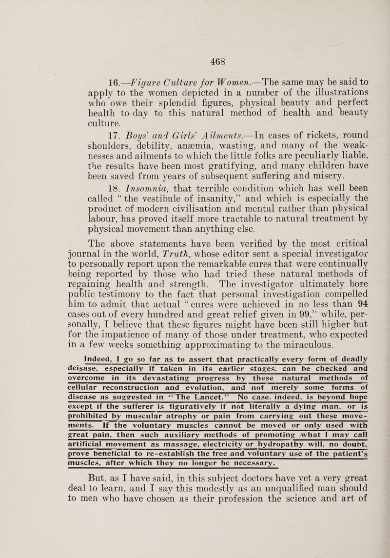 16. —Figure Culture for Women.—The same may be said to apply to the women depicted in a number of the illustrations who owe their splendid figures, physical beauty and perfect health to-day to this natural method of health and beauty culture. 17. Boys' and Girls Ailments.—In cases of rickets, round shoulders, debility, ansemia, wasting, and many of the weak¬ nesses and ailments to which the little folks are peculiarly liable, the results have been most gratifying, and many children have been saved from years of subsequent suffering and misery. 18. Insomnia, that terrible condition which has well been called “ the vestibule of insanity,” and which is especially the product of modern civilisation and mental rather than physical labour, has proved itself more tractable to natural treatment by physical movement than anything else. The above statements have been verified by the most critical journal in the world, Truth, whose editor sent a special investigator to personally report upon the remarkable cures that were continually being reported by those who had tried these natural methods of regaining health and strength. The investigator ultimately bore public testimony to the fact that personal investigation compelled him to admit that actual “ cures were achieved in no less than 94 cases out of every hundred and great relief given in 99,” while, per¬ sonally, I believe that these figures might have been still higher but for the impatience of many of those under treatment, who expected in a few weeks something approximating to the miraculous. Indeed, I go so far as to assert that practically every form of deadly deisase, especially if taken in its earlier stages, can be checked and overcome in its devastating' progress by these natural methods of cellular reconstruction and evolution, and not merely some forms of disease as suggested in “The Lancet.*’ No case, indeed, is beyond hope except if the sufferer is figuratively if not literally a dying man, or is prohibited by muscular atrophy or pain from carrying out these move = ments. If the voluntary muscles cannot be moved or only used with great pain, then such auxiliary methods of promoting what I may call artificial movement as massage, electricity or hydropathy will, no doubt, prove beneficial to re-establish the free and voluntary use of the patient’s muscles, after which they no longer be necessary. But. as I have said, in this subject doctors have yet a very great deal to learn, and I say this modestly as an unqualified man should to men who have chosen as their profession the science and art of