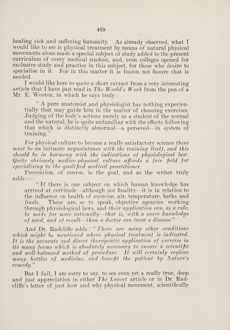 healing sick and suffering humanity. As already observed, what I would like to see is physical treatment by means of natural physical movements alone made a special subject of study added to the present curriculum of every medical student, and, even colleges opened for exclusive study and practice in this subject, for those who desire to specialise in it For in this matter it is fusion not fissure that is needed. I would like here to quote a short extract from a very interesting article that I have just read in The World's Work from the pen of a Mr. E. Wooton, in which he says truly : “ A pure anatomist and physiologist has nothing experien- tially that may guide him in the matter of choosing exercises. Judging of the body’s actions merely as a student of the normal and the natural, he is quite unfamiliar with the effects following that which is distinctly abnormal—a perseved—in system of training.” For physical culture to become a really satisfactory science there must be an intimate acquaintance with the training itself, and this should be in harmony with the indications of physiological law. Quite obviously medico-physical culture affords a fair field for specialising to the qualified medical practitioner. Prevention, of course, is the goal, and as the writer truly adds:— “If there is one subject on which human knowledge has arrived at certitude—although not finality—it is in relation to the influence on health of exercise, air, temperature, baths and foods. These are, so to speak, objective agencies working through physiological laws, and their application can, as a rule, be made far more rationally—that is, with a surer knowledge of need, and of result—than a doctor can treat a disease ” And Dr. Fadcliffe adds : “ There are many other conditions which might be mentioned where physical treatment is indicated. It is the accurate and direct therapeutic application of exercise in its many forms which is absolutely necessary to ensure a scientific and well-balanced method of procedure. It will certainly replace many bottles of medicine, and benefit the patient by Nature's remedy But I fail, I am sorry to say, to see even yet a really true, deep and just appreciation in either The Lancet article or in Dr. Fad- cliffe’s letter of just how and why physical movement, scientifically