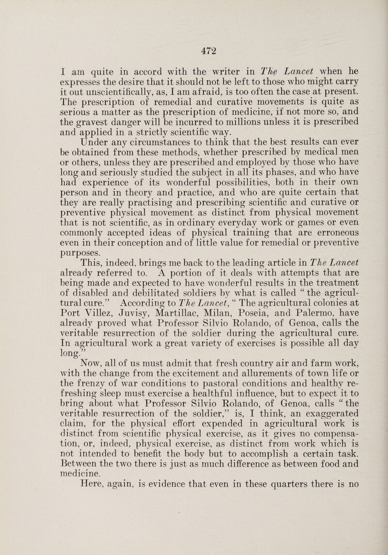 I am quite in accord with the writer in The Lancet when he expresses the desire that it should not be left to those who might carry it out unscientifically, as, I am afraid, is too often the case at present. The prescription of remedial and curative movements is quite as serious a matter as the prescription of medicine, if not more so, and the gravest danger will be incurred to millions unless it is prescribed and applied in a strictly scientific way. Under any circumstances to think that the best results can ever be obtained from these methods, whether prescribed by medical men or others, unless they are prescribed and employed by those who have long and seriously studied the subject in all its phases, and who have had experience of its wonderful possibilities, both in their own person and in theory and practice, and who are quite certain that they are really practising and prescribing scientific and curative or preventive physical movement as distinct from physical movement that is not scientific, as in ordinary everyday work or games or even commonly accepted ideas of physical training that are erroneous even in their conception and of little value for remedial or preventive purposes. This, indeed, brings me back to the leading article in The Lancet already referred to. A portion of it deals with attempts that are being made and expected to have wonderful results in the treatment of disabled and debilitated soldiers by what is called “ the agricul¬ tural cure/’ According to The Lancet, “ The agricultural colonies at Port Villez, Juvisy, Martillac, Milan, Poseia, and Palermo, have already proved what Professor Silvio Rolando, of Genoa, calls the veritable resurrection of the soldier during the agricultural cure. In agricultural work a great variety of exercises is possible all day long.” Now, all of us must admit that fresh country air and farm work, with the change from the excitement and allurements of town life or the frenzy of war conditions to pastoral conditions and healthy re¬ freshing sleep must exercise a healthful influence, but to expect it to bring about what Professor Silvio Rolando, of Genoa, calls “ the veritable resurrection of the soldier,” is, I think, an exaggerated claim, for the physical effort expended in agricultural work is distinct from scientific physical exercise, as it gives no compensa¬ tion, or, indeed, physical exercise, as distinct from work which is not intended to benefit the body but to accomplish a certain task. Between the two there is just as much difference as between food and medicine. Here, again, is evidence that even in these quarters there is no