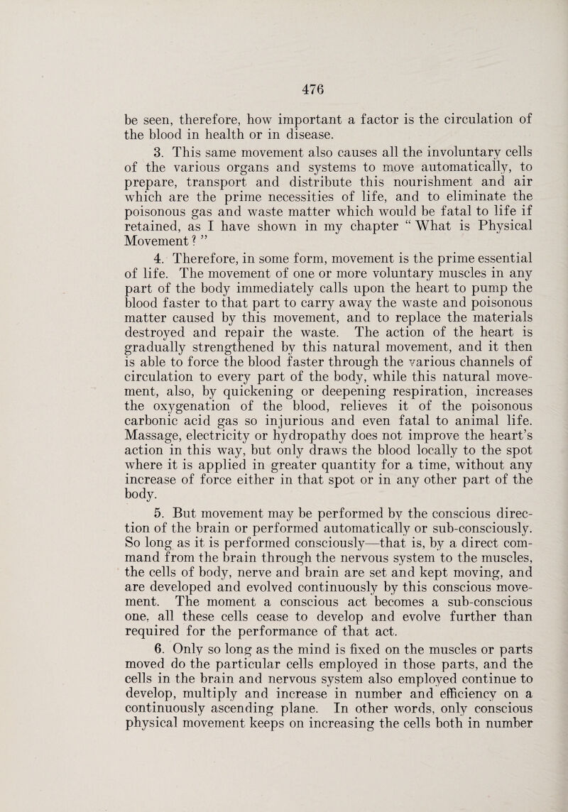 be seen, therefore, how important a factor is the circulation of the blood in health or in disease. 3. This same movement also causes all the involuntary cells of the various organs and systems to move automatically, to prepare, transport and distribute this nourishment and air which are the prime necessities of life, and to eliminate the poisonous gas and waste matter which would be fatal to life if retained, as I have shown in my chapter “ What is Physical Movement ?55 4. Therefore, in some form, movement is the prime essential of life. The movement of one or more voluntary muscles in any part of the body immediately calls upon the heart to pump the blood faster to that part to carry away the waste and poisonous matter caused by this movement, and to replace the materials destroyed and repair the waste. The action of the heart is gradually strengthened by this natural movement, and it then is able to force the blood faster through the various channels of circulation to every part of the body, while this natural move¬ ment, also, by quickening or deepening respiration, increases the oxygenation of the blood, relieves it of the poisonous carbonic acid gas so injurious and even fatal to animal life. Massage, electricity or hydropathy does not improve the heart’s action in this way, but only draws the blood locally to the spot where it is applied in greater quantity for a time, without any increase of force either in that spot or in any other part of the body. 5. But movement may be performed by the conscious direc¬ tion of the brain or performed automatically or sub-consciously. So long as it is performed consciously—that is, by a direct com¬ mand from the brain through the nervous system to the muscles, the cells of body, nerve and brain are set and kept moving, and are developed and evolved continuously by this conscious move¬ ment. The moment a conscious act becomes a sub-conscious one. all these cells cease to develop and evolve further than required for the performance of that act. 6. Only so long as the mind is fixed on the muscles or parts moved do the particular cells employed in those parts, and the cells in the brain and nervous system also employed continue to develop, multiply and increase in number and efficiency on a continuously ascending plane. In other words, only conscious physical movement keeps on increasing the cells both in number
