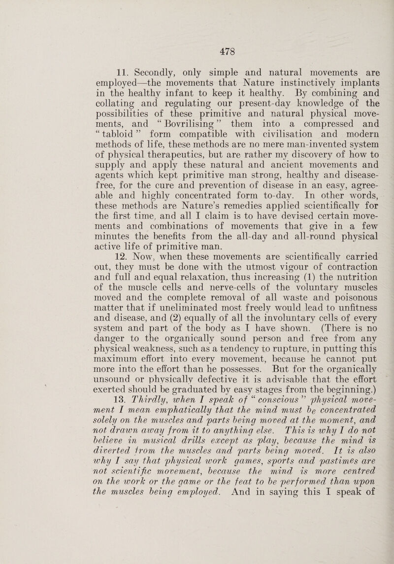 11. Secondly, only simple and natural movements are employed—the movements that Nature instinctively implants in the healthy infant to keep it healthy. By combining and collating and regulating our present-day knowledge of the possibilities of these primitive and natural physical move¬ ments, and “ Bovrilising ” them into a compressed and “ tabloid ” form compatible with civilisation and modern methods of life, these methods are no mere man-invented system of physical therapeutics, but are rather my discovery of how to supply and apply these natural and ancient movements and agents which kept primitive man strong, healthy and disease- free, for the cure and prevention of disease in an easy, agree¬ able and highly concentrated form to-day. In other words, these methods are Nature’s remedies applied scientifically for the first time, and all I claim is to have devised certain move¬ ments and combinations of movements that give in a few minutes the benefits from the all-day and all-round physical active life of primitive man. 12. Now, when these movements are scientifically carried out, they must be done with the utmost vigour of contraction and full and equal relaxation, thus increasing (1) the nutrition of the muscle cells and nerve-cells of the voluntary muscles moved and the complete removal of all waste and poisonous matter that if uneliminated most freely would lead to unfitness and disease, and (2) equally of all the involuntary cells of every system and part of the body as I have shown. (There is no danger to the organically sound person and free from any physical weakness, such as a tendency to rupture, in putting this maximum effort into every movement, because he cannot put more into the effort than he possesses. But for the organically unsound or physically defective it is advisable that the effort exerted should be graduated by easy stages from the beginning.) 13. Thirdly, when I speak of “ conscious ” physical move¬ ment I mean emphatically that the mind must be concentrated solely on the muscles and parts being moved at the moment, and not drawn aivay from it to anything else. This is why I do not believe in musical drills except as play, because the mind is diverted from the muscles and parts being moved. It is also why I say that physical work games, sports amd pastimes are not scientific movement, because the mind is more centred on the work or the game or the feat to be performed than upon the muscles being employed. And in saying this I speak of